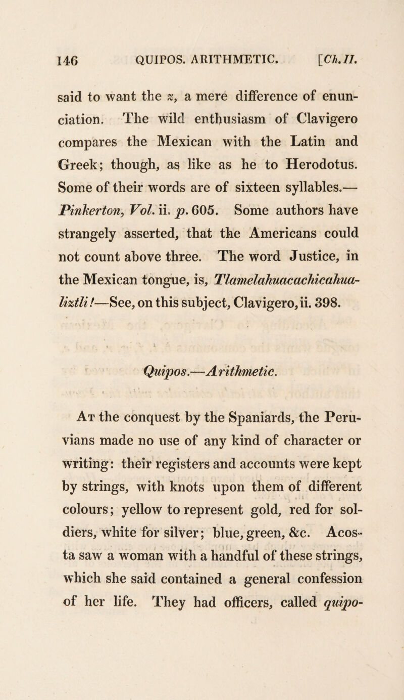 said to want the s, a mere difference of enun¬ ciation. The wild enthusiasm of Clavigero compares the Mexican with the Latin and Greek; though, as like as he to Herodotus. Some of their words are of sixteen syllables.— Pinkerton, VoL ii, p. 605. Some authors have strangely asserted, that the Americans could not count above three. The word Justice, in the Mexican tongue, is, Tlamelahuacachicahua- liztli!—See, on this subject, Clavigero,ii. 398. f . >. , * . A- X * - - -\ * ' Quipos.—A rithmetic. At the conquest by the Spaniards, the Peru¬ vians made no use of any kind of character or writing: their registers and accounts were kept by strings, with knots upon them of different colours; yellow to represent gold, red for sol¬ diers, white for silver; blue,green, &c. Acos¬ ta saw a woman with a handful of these strings, which she said contained a general confession of her life. They had officers, called quipo-