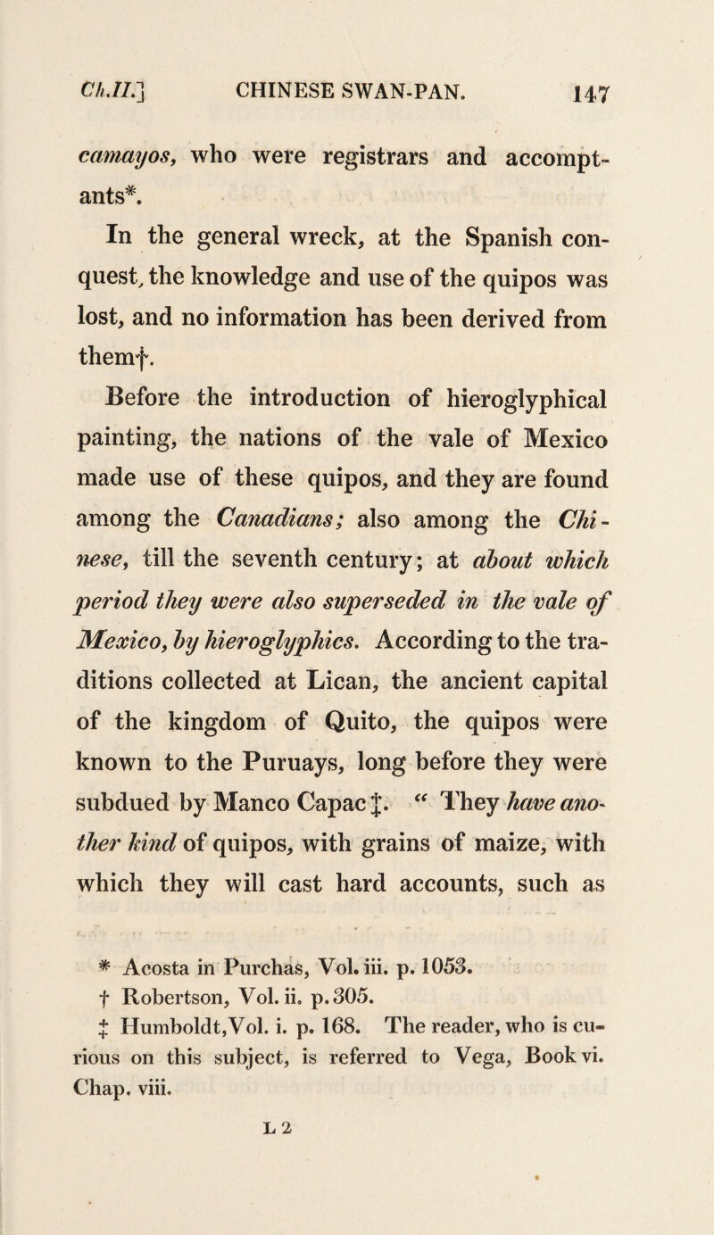 camayos, who were registrars and accompt- ants*. In the general wreck, at the Spanish con¬ quest, the knowledge and use of the quipos was lost, and no information has been derived from themf. Before the introduction of hieroglyphical painting, the nations of the vale of Mexico made use of these quipos, and they are found among the Canadians; also among the Chi¬ nese, till the seventh century; at about which period they were also superseded in the rale of Mexico, by hieroglyphics. According to the tra¬ ditions collected at Lican, the ancient capital of the kingdom of Quito, the quipos were known to the Puruays, long before they were subdued by Manco Capac J. “ They hare ano¬ ther hind of quipos, with grains of maize, with which they will cast hard accounts, such as * Acosta in Purchas, V-ol. iii. p. 1053, f Robertson, Vol. ii» p.305. { Humboldt,Vol. i. p. 168. The reader, who is cu¬ rious on this subject, is referred to Vega, Bookvi. Chap. viii.