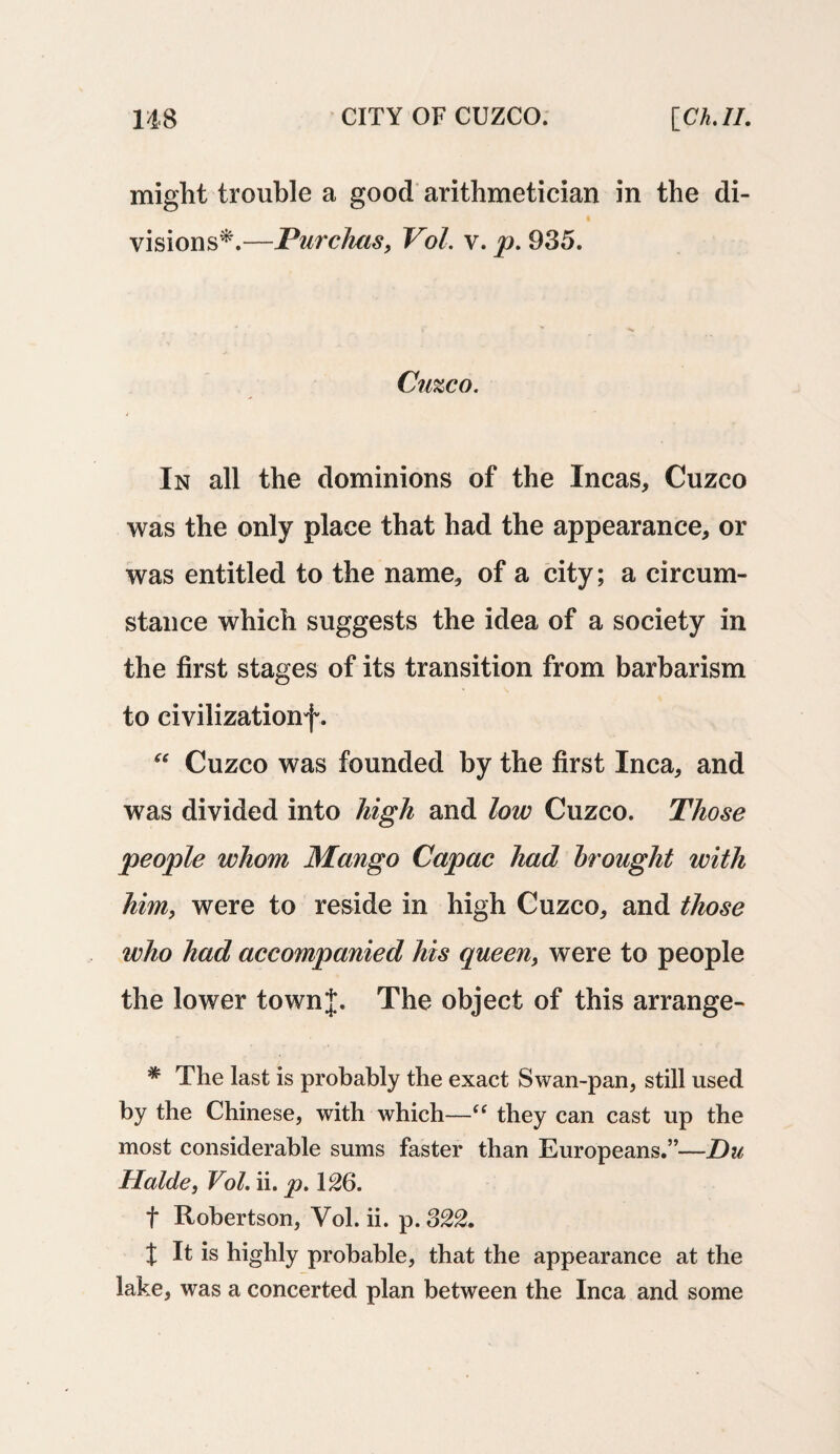 might trouble a good arithmetician in the di¬ visions*.—Purchas, Vol. v. p. 935. Cuzco. In all the dominions of the Incas, Cuzco was the only place that had the appearance, or was entitled to the name, of a city; a circum¬ stance which suggests the idea of a society in the first stages of its transition from barbarism to civilizationf. “ Cuzco was founded by the first Inca, and was divided into high and low Cuzco. Those people whom Mango Capac had brought with him, were to reside in high Cuzco, and those who had accompanied his queen} were to people the lower townj. The object of this arrange- * The last is probably the exact Swan-pan, still used by the Chinese, with which—“ they can cast up the most considerable sums faster than Europeans.”—Du Halde, Vol. ii. p. 126. f Robertson, Vol. ii. p. 322. t It is highly probable, that the appearance at the lake, was a concerted plan between the Inca and some