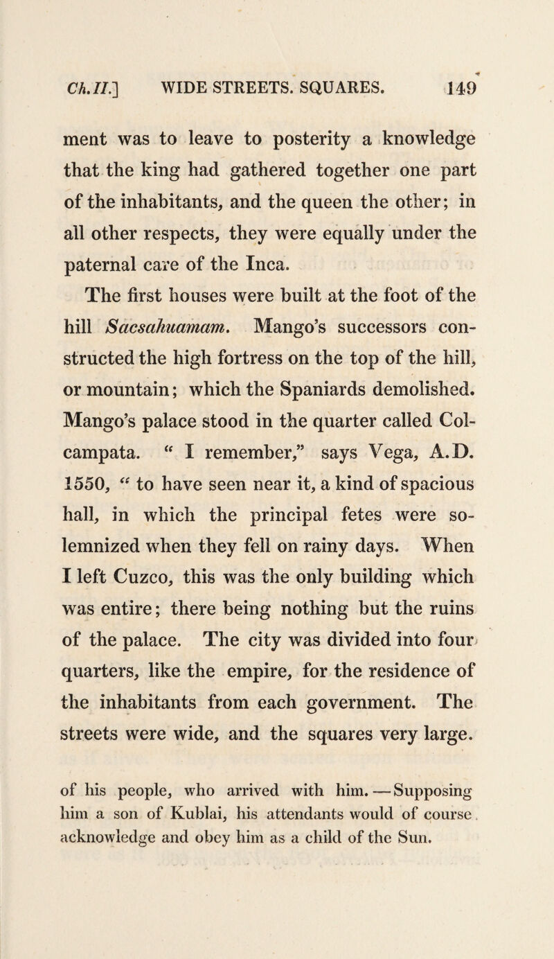 ment was to leave to posterity a knowledge that the king had gathered together one part of the inhabitants, and the queen the other; in all other respects, they were equally under the paternal care of the Inca. The first houses were built at the foot of the hill Sacsahuamam. Mango’s successors con¬ structed the high fortress on the top of the hill, or mountain; which the Spaniards demolished. Mango’s palace stood in the quarter called Col- camp at a. “ I remember,” says Vega, A.D. 1550, “ to have seen near it, a kind of spacious hall, in which the principal fetes were so¬ lemnized when they fell on rainy days. When I left Cuzco, this was the only building which was entire; there being nothing but the ruins of the palace. The city was divided into four quarters, like the empire, for the residence of the inhabitants from each government. The streets were wide, and the squares very large. of his people, who arrived with him. — Supposing him a son of Kublai, his attendants would of course acknowledge and obey him as a child of the Sun.