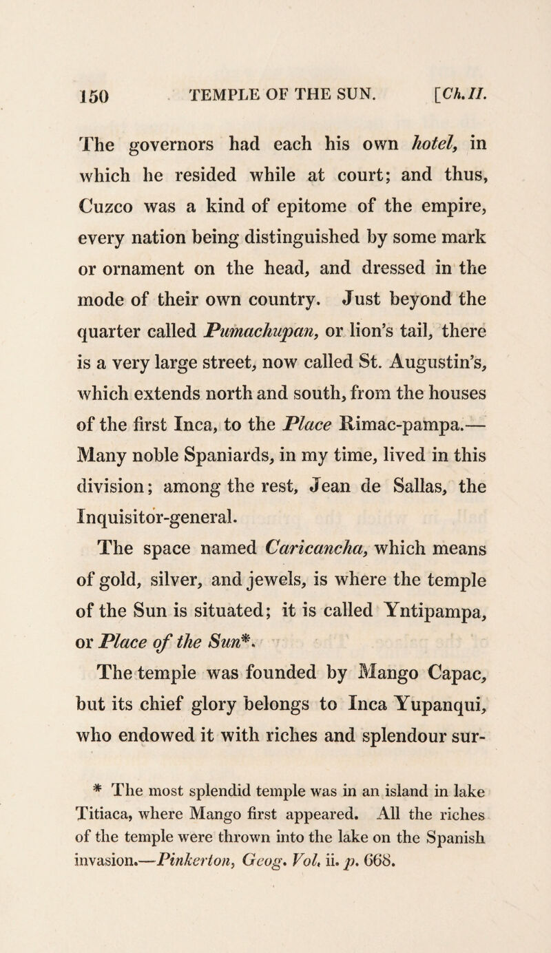 The governors had each his own hotel, in which he resided while at court; and thus, Cuzco was a kind of epitome of the empire, every nation being distinguished by some mark or ornament on the head, and dressed in the mode of their own country. Just beyond the quarter called Pumachupan, or lion’s tail, there is a very large street, now called St. Augustin’s, which extends north and south, from the houses of the first Inca, to the Place Rimac-pampa.— Many noble Spaniards, in my time, lived in this division; among the rest, Jean de Sallas, the Inquisitor-general. The space named Caricancha, which means of gold, silver, and jewels, is where the temple of the Sun is situated; it is called Yntipampa, or Place of the Sun** The temple was founded by Mango Capac, but its chief glory belongs to Inca Yupanqui, who endowed it with riches and splendour sur- * The most splendid temple was in an island in lake Titiaca, where Mango first appeared. All the riches of the temple were thrown into the lake on the Spanish