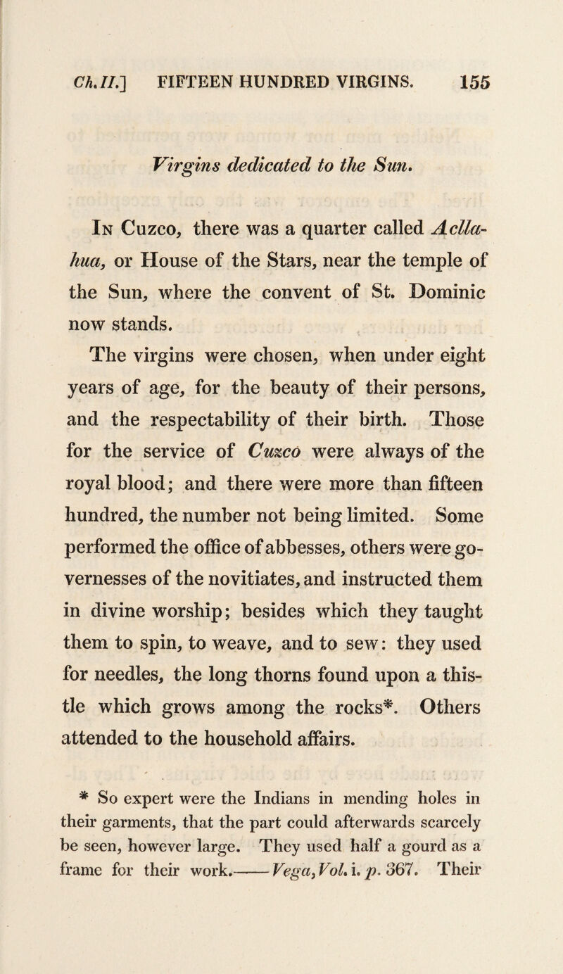 Virgins dedicated to the Sun. In Cuzco, there was a quarter called Aclla- hua, or House of the Stars, near the temple of the Sun, where the convent of St. Dominic now stands. The virgins were chosen, when under eight years of age, for the beauty of their persons, and the respectability of their birth. Those for the service of Cuzco were always of the royal blood; and there were more than fifteen hundred, the number not being limited. Some performed the office of abbesses, others were go¬ vernesses of the novitiates, and instructed them in divine worship; besides which they taught them to spin, to weave, and to sew: they used for needles, the long thorns found upon a this¬ tle which grows among the rocks*. Others attended to the household affairs. * So expert were the Indians in mending holes in their garments, that the part could afterwards scarcely be seen, however large. They used half a gourd as a frame for their work.-Vega, VoL i. p. 367. Their