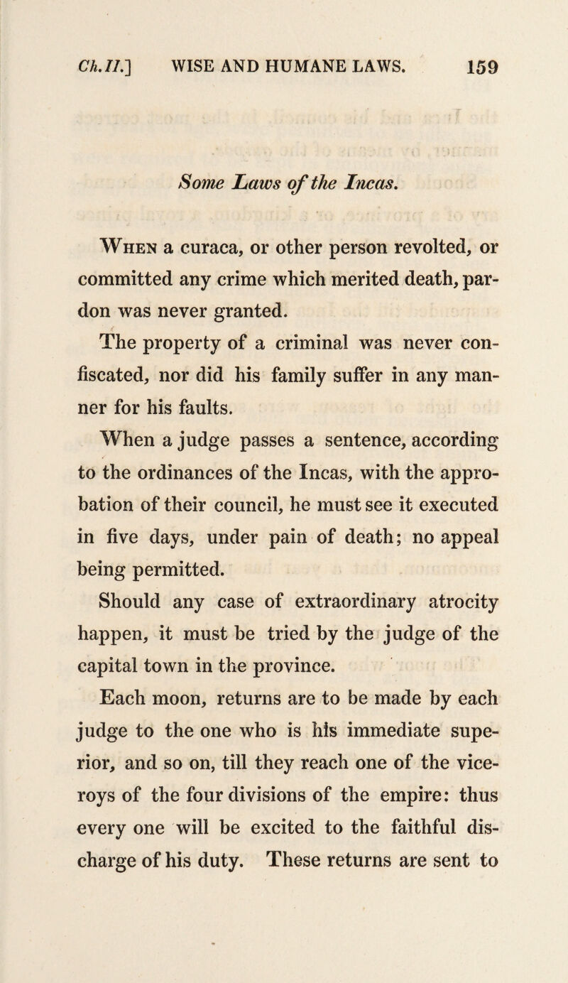 Some Laws of the Incas. When a curaca, or other person revolted, or committed any crime which merited death, par¬ don was never granted. The property of a criminal was never con¬ fiscated, nor did his family suffer in any man¬ ner for his faults. When a judge passes a sentence, according to the ordinances of the Incas, with the appro¬ bation of their council, he must see it executed in five days, under pain of death; no appeal being permitted. Should any case of extraordinary atrocity happen, it must he tried by the judge of the capital town in the province. Each moon, returns are to be made by each judge to the one who is his immediate supe¬ rior, and so on, till they reach one of the vice¬ roys of the four divisions of the empire: thus every one will be excited to the faithful dis¬ charge of his duty. These returns are sent to