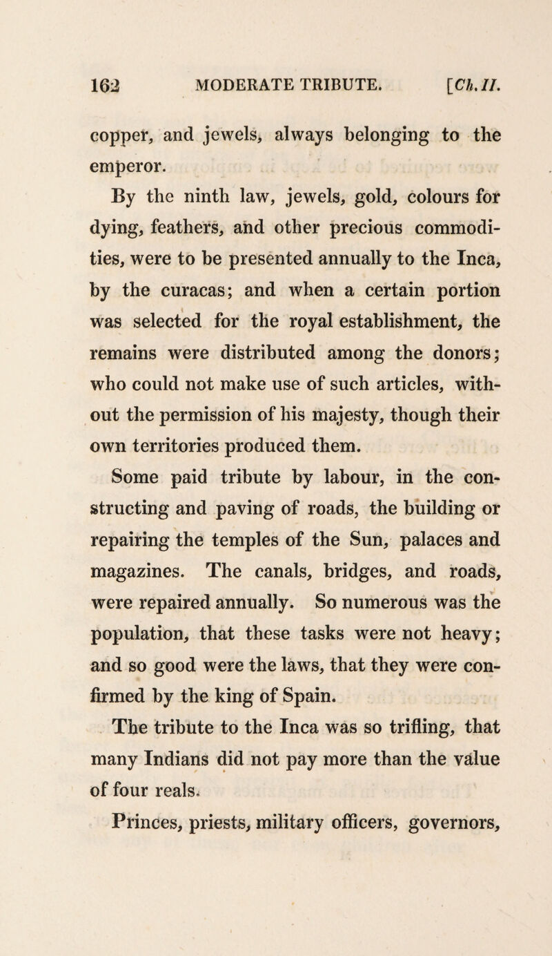 copper, and jewels, always belonging to the emperor. By the ninth law, jewels, gold, colours for dying, feathers, and other precious commodi¬ ties, were to be presented annually to the Inca, by the curacas; and when a certain portion was selected for the royal establishment, the remains were distributed among the donors; who could not make use of such articles, with¬ out the permission of his majesty, though their own territories produced them. Some paid tribute by labour, in the con¬ structing and paving of roads, the building or repairing the temples of the Sun, palaces and magazines. The canals, bridges, and roads, were repaired annually. So numerous was the population, that these tasks were not heavy; and so good were the laws, that they were con¬ firmed by the king of Spain. The tribute to the Inca was so trifling, that many Indians did not pay more than the value of four reals. Princes, priests, military officers, governors.