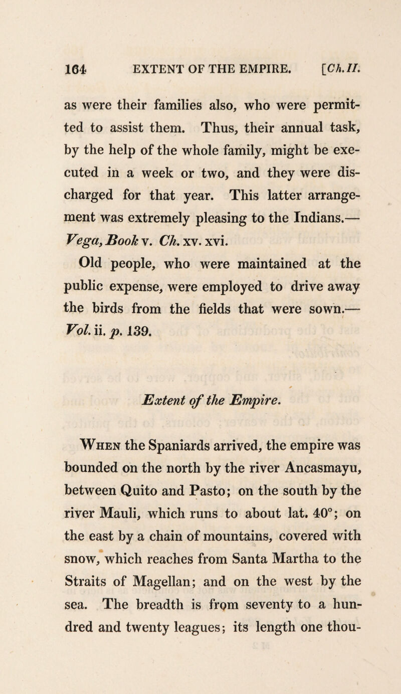 as were their families also, who were permit¬ ted to assist them. Thus, their annual task, by the help of the whole family, might be exe¬ cuted in a week or two, and they were dis¬ charged for that year. This latter arrange¬ ment was extremely pleasing to the Indians.— Vega, Book v. Ch.xv.xvi. Old people, who were maintained at the public expense, were employed to drive away the birds from the fields that were sown.— Vol. ii. p. 139. Extent of the Empire. When the Spaniards arrived, the empire was bounded on the north by the river Ancasmayu, between Quito and Pasto; on the south by the river Mauli, which runs to about lat. 40°; on the east by a chain of mountains, covered with snow, which reaches from Santa Martha to the Straits of Magellan; and on the west by the sea. The breadth is from seventy to a hun¬ dred and twenty leagues; its length one thou-