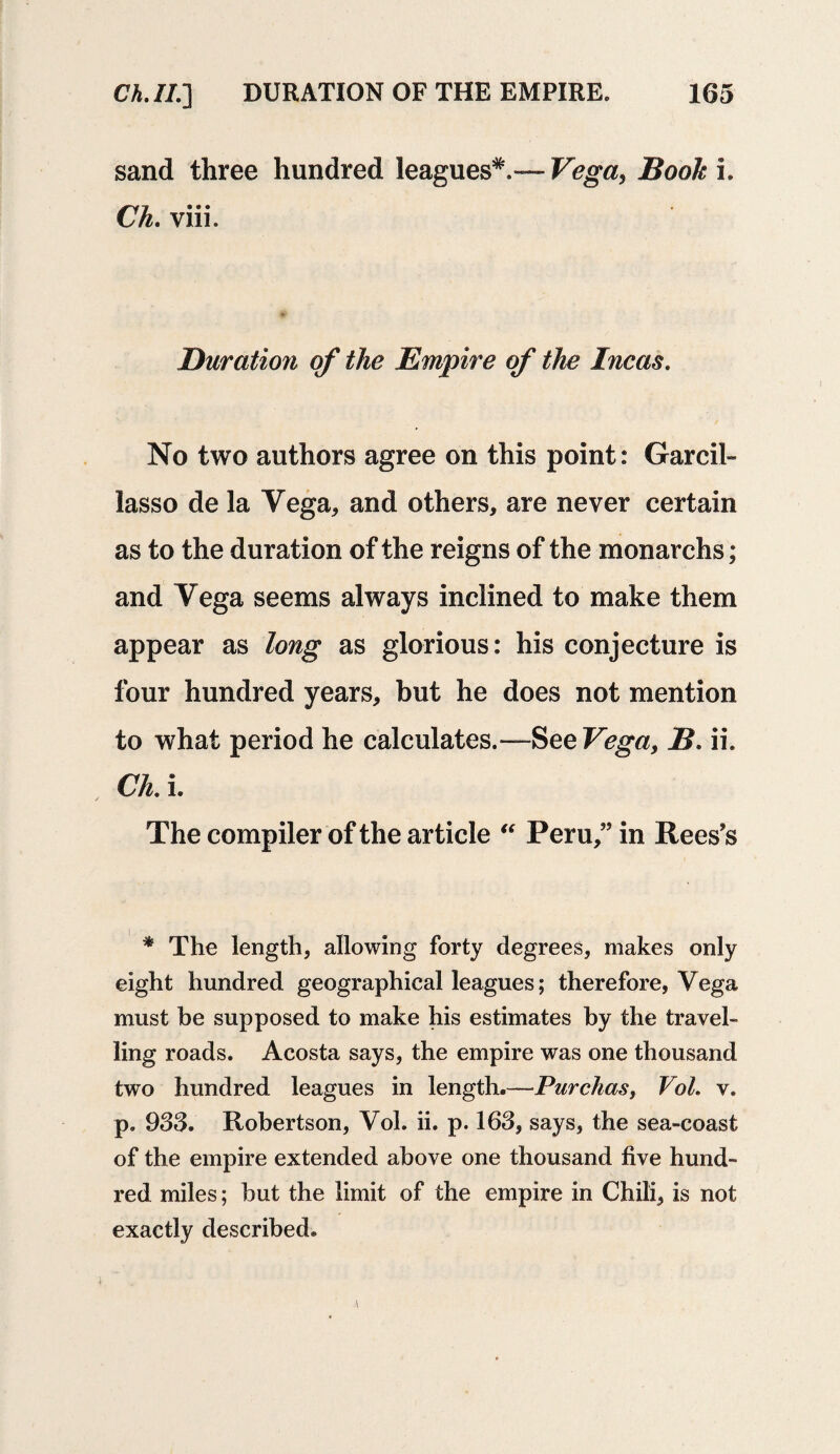 sand three hundred leagues*, — Vega, Book i. Ch. viii. Duration of the Empire of the Incas. No two authors agree on this point: Garcil- lasso de la Vega, and others, are never certain as to the duration of the reigns of the monarchs; and Vega seems always inclined to make them appear as long as glorious: his conjecture is four hundred years, but he does not mention to what period he calculates.— See Vega, B. ii. Ch. i. The compiler of the article “ Peru,” in Rees’s * The length, allowing forty degrees, makes only eight hundred geographical leagues; therefore, Vega must be supposed to make his estimates by the travel¬ ling roads. Acosta says, the empire was one thousand two hundred leagues in length.—Purchas, Vol. v. p. 933. Robertson, Vol. ii. p. 163, says, the sea-coast of the empire extended above one thousand five hund¬ red miles; hut the limit of the empire in Chili, is not exactly described.