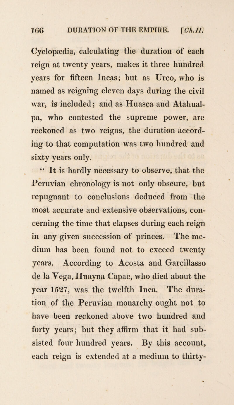 Cyclopaedia, calculating the duration of each reign at twenty years, makes it three hundred years for fifteen Incas; but as Urco, who is named as reigning eleven days during the civil war, is included; and as Huasca and Atahual- pa, who contested the supreme power, are reckoned as two reigns, the duration accord¬ ing to that computation was two hundred and sixty years only. “ It is hardly necessary to observe, that the Peruvian chronology is not only obscure, but repugnant to conclusions deduced from the most accurate and extensive observations, con¬ cerning the time that elapses during each reign in any given succession of princes. The me¬ dium has been found not to exceed twenty years. According to Acosta and Garcillasso de la Vega, Huayna Capac, who died about the year 1527, was the twelfth Inca. The dura¬ tion of the Peruvian monarchy ought not to have been reckoned above two hundred and forty years; but they affirm that it had sub¬ sisted four hundred years. By this account, each reign is extended at a medium to thirty-