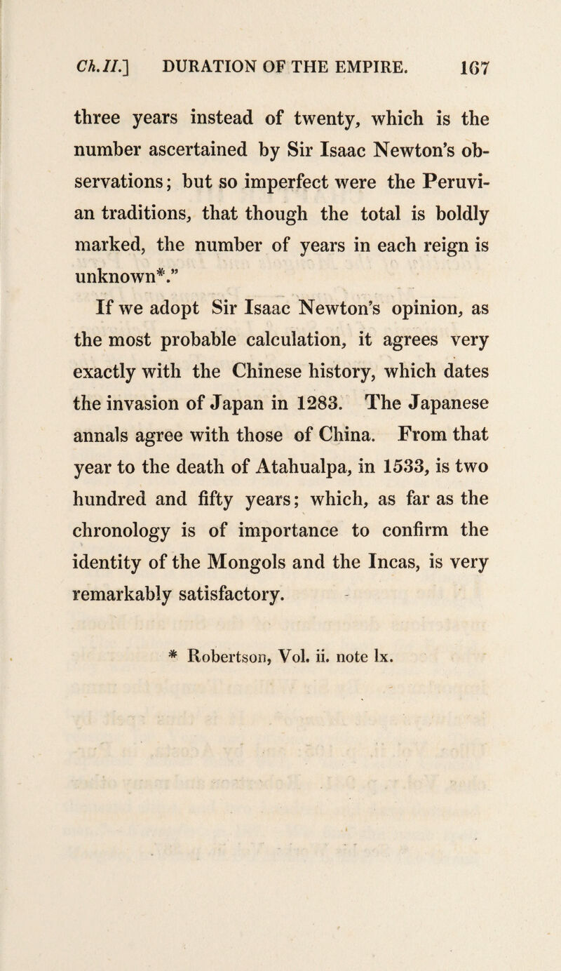 three years instead of twenty, which is the number ascertained by Sir Isaac Newton’s ob¬ servations ; but so imperfect were the Peruvi¬ an traditions, that though the total is boldly marked, the number of years in each reign is unknown*.” If we adopt Sir Isaac Newton’s opinion, as the most probable calculation, it agrees very exactly with the Chinese history, which dates the invasion of Japan in 1283. The Japanese annals agree with those of China. From that year to the death of Atahualpa, in 1533, is two hundred and fifty years; which, as far as the chronology is of importance to confirm the identity of the Mongols and the Incas, is very remarkably satisfactory.
