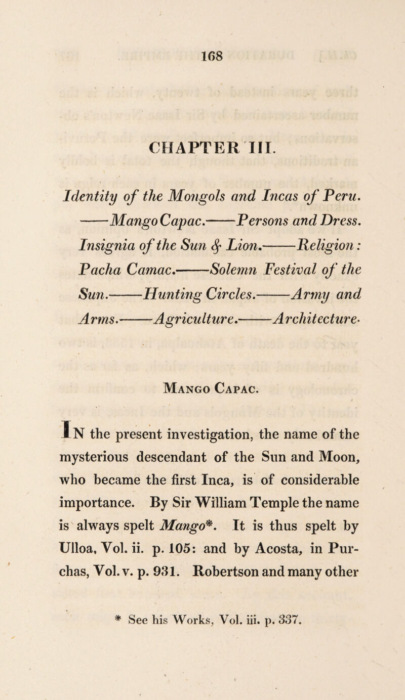 1G8 CHAPTER III. Identity of the Mongols and Incas of Peru. —— Mango Capac.~—Persons and Dress. Insignia of the Sun fy Lion.-Religion: Pacha Camac.-Solemn Festival of the Sun.'--Hunting Circles.——Army and Arms.——-Agriculture.——Architecture- Mango Capac. In the present investigation, the name of the mysterious descendant of the Sun and Moon, who became the first Inca, is of considerable importance. By Sir William Temple the name is always spelt Mango*. It is thus spelt by Ulloa, Yol. ii. p. 105: and by Acosta, in Pur- chas, Yol. v. p. 981. Robertson and many other
