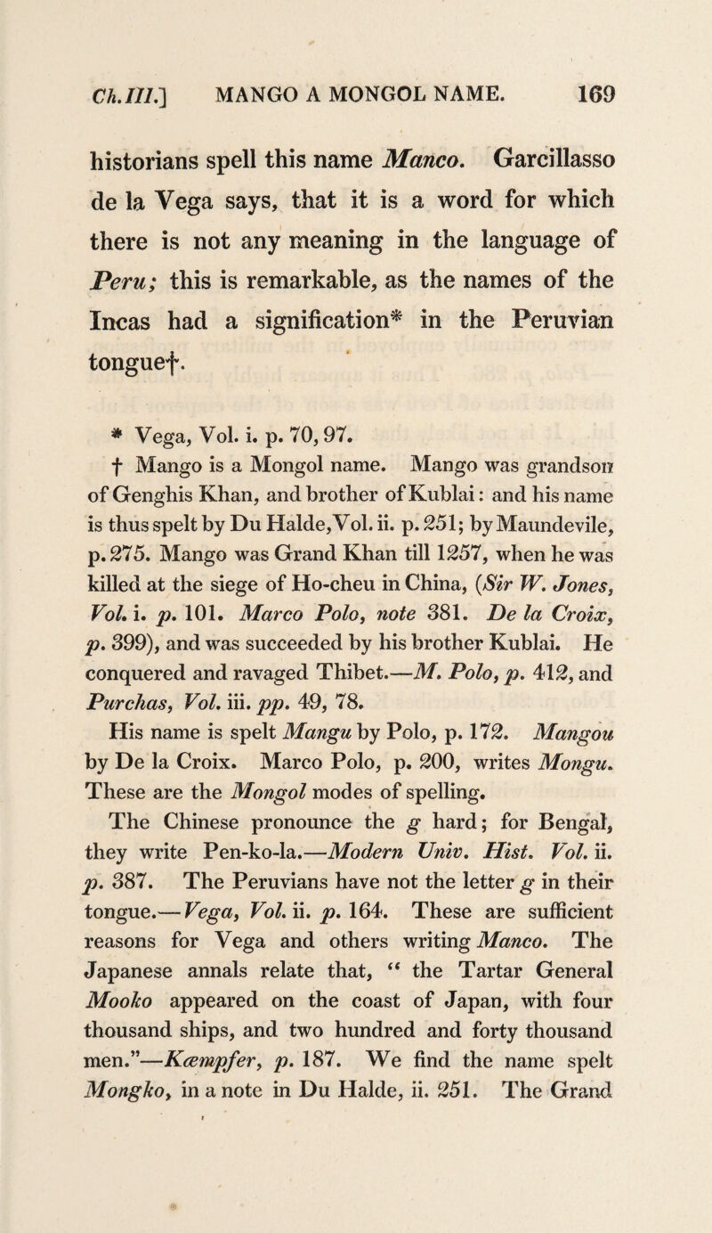 historians spell this name Manco, Garcillasso de la Vega says, that it is a word for which there is not any meaning in the language of Peru; this is remarkable, as the names of the Incas had a signification* in the Peruvian tonguef. * Vega, Vol. i. p. 70,97. f Mango is a Mongol name. Mango was grandson of Genghis Khan, and brother of Kublai: and his name is thus spelt by Du Halde,Vol. ii. p. 251; by Maundevile, p.275. Mango was Grand Khan till 1257, when he was killed at the siege of Ho-cheu in China, (Sir W. Jones, Vol, i. p, 101. Marco Polo, note 381. De la Croix, p, 399), and was succeeded by his brother Kublai. He conquered and ravaged Thibet.—M, Polo, p, 412, and Purchas, Vol, iii. pp, 49, 78. His name is spelt Mangu by Polo, p. 172. Mangou by De la Croix. Marco Polo, p. 200, writes Mongu, These are the Mongol modes of spelling. The Chinese pronounce the g hard; for Bengal, they write Pen-ko-la.—Modern Unit'. Hist. Vol, ii. p, 387. The Peruvians have not the letter g in their tongue.— Vega, Vol, ii. p, 164. These are sufficient reasons for Vega and others writing Manco, The Japanese annals relate that, (S the Tartar General Mooko appeared on the coast of Japan, with four thousand ships, and two hundred and forty thousand men.”—Kcempfer, p, 187. We find the name spelt Mongkoy in a note in Du Halde, ii. 251. The Grand