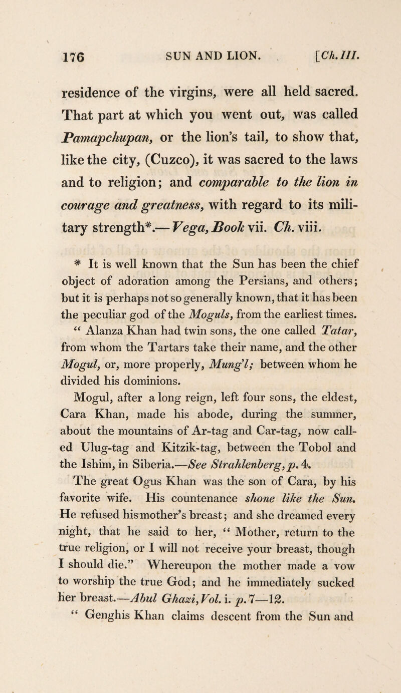 residence of the virgins, were all held sacred. That part at which you went out, was called Pamapchupan, or the lion’s tail, to show that, like the city, (Cuzco), it was sacred to the laws and to religion; and comparable to the lion in courage and greatness, with regard to its mili¬ tary strength^—Vega, Book \ii. Ch. viii. * It is well known that the Sun has been the chief object of adoration among the Persians, and others; but it is perhaps not so generally known, that it has been the peculiar god of the Moguls, from the earliest times. “ Alanza Khan had twin sons, the one called Tatar, from whom the Tartars take their name, and the other Mogul, or, more properly, Mungl; between whom he divided his dominions. Mogul, after a long reign, left four sons, the eldest, Cara Khan, made his abode, during the summer, about the mountains of Ar-tag and Car-tag, now call¬ ed Ulug-tag and Kitzik-tag, between the Tobol and the Ishim, in Siberia.—See Strahlenberg, p. 4. The great Ogus Khan was the son of Cara, by his favorite wife. His countenance shone like the Sun. He refused his mother’s breast; and she dreamed every night, that he said to her, “ Mother, return to the true religion, or I will not receive your breast, though I should die.” Whereupon the mother made a vow to worship the true God; and he immediately sucked her breast.—Abul Ghazi,Vol. i. £>.7—12. Genghis Khan claims descent from the Sun and