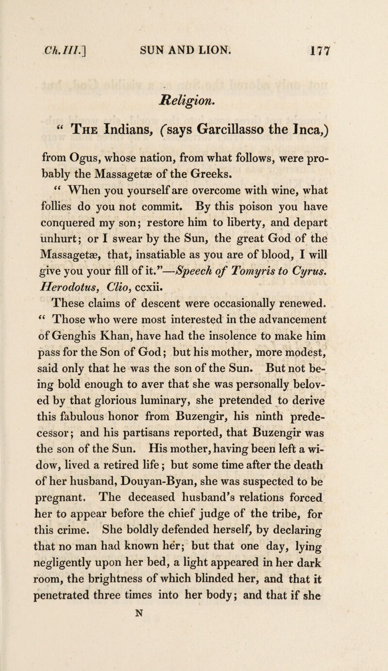 Religion. “ The Indians, (says Garcillasso the Inca,) from Ogus, whose nation, from what follows, were pro¬ bably the Massagetae of the Greeks. “ When you yourself are overcome with wine, what follies do you not commit. By this poison you have conquered my son; restore him to liberty, and depart unhurt; or I swear by the Sun, the great God of the Massagetag, that, insatiable as you are of blood, I will give you your fill of it.’1—Speech of Tomyris to Cyrus. Herodotus, Clio, ccxii. These claims of descent were occasionally renewed. “ Those who were most interested in the advancement of Genghis Khan, have had the insolence to make him pass for the Son of God; but his mother, more modest, said only that he was the son of the Sun. But not be¬ ing bold enough to aver that she was personally belov¬ ed by that glorious luminary, she pretended to derive this fabulous honor from Buzengir, his ninth prede¬ cessor ; and his partisans reported, that Buzengir was the son of the Sun. His mother, having been left a wi¬ dow, lived a retired life; but some time after the death of her husband, Douyan-Byan, she was suspected to be pregnant. The deceased husband’s relations forced her to appear before the chief judge of the tribe, for this crime. She boldly defended herself, by declaring that no man had known her; but that one day, lying negligently upon her bed, a light appeared in her dark room, the brightness of which blinded her, and that it penetrated three times into her body; and that if she N