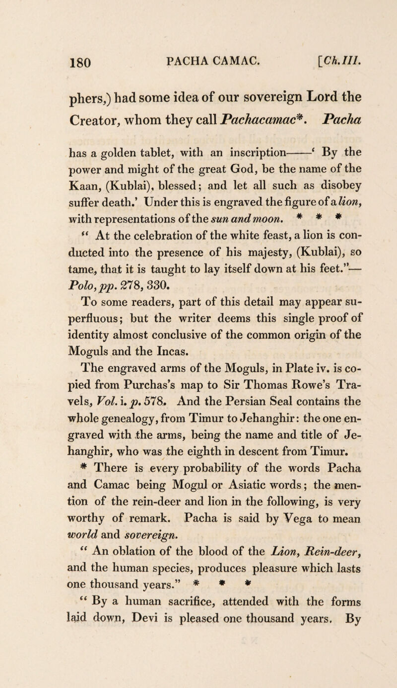 pliers,) had some idea of our sovereign Lord the Creator, whom they call Pachacamac*. Pacha has a golden tablet, with an inscription-‘ By the power and might of the great God, be the name of the Kaan, (Kublai), blessed; and let all such as disobey suffer death.’ Under this is engraved the figure of a lion, with representations of the sun and moon. * * * “ At the celebration of the white feast, a lion is con¬ ducted into the presence of his majesty, (Kublai), so tame, that it is taught to lay itself down at his feet.”— Polo,pp. 278, 330. To some readers, part of this detail may appear su¬ perfluous ; but the writer deems this single proof of identity almost conclusive of the common origin of the Moguls and the Incas. The engraved arms of the Moguls, in Plate iv. is co¬ pied from Purchas’s map to Sir Thomas Rowe’s Tra¬ vels, Vol. i. p. 578. And the Persian Seal contains the whole genealogy, from Timur to Jehanghir: the one en¬ graved with the arms, being the name and title of Je¬ hanghir, who was the eighth in descent from Timur. * There is every probability of the words Pacha and Camac being Mogul or Asiatic words; the men¬ tion of the rein-deer and lion in the following, is very worthy of remark. Pacha is said by Vega to mean world and sovereign. “ An oblation of the blood of the Lionf Rein-deer, and the human species, produces pleasure which lasts one thousand years.” * * * “ By a human sacrifice, attended with the forms Igid down, Devi is pleased one thousand years. By