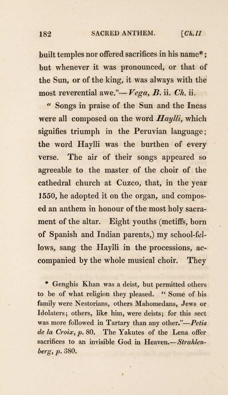 built temples nor offered sacrifices in his name*; but whenever it was pronounced, or that of the Sun, or of the king, it was always with the most reverential awe.”—Vega, B. ii. Ch. ii. “ Songs in praise of the Sun and the Incas were all composed on the word Haylli, which signifies triumph in the Peruvian language; the word Haylli was the burthen of every verse. The air of their songs appeared so agreeable to the master of the choir of the cathedral church at Cuzco, that, in the year 1550, he adopted it on the organ, and compos¬ ed an anthem in honour of the most holy sacra¬ ment of the altar. Eight youths (metiffs, born of Spanish and Indian parents,) my school-fel¬ lows, sang the Haylli in the processions, ac¬ companied by the whole musical choir. They * Genghis Khan was a deist, but permitted others to he of what religion they pleased. “ Some of his family were Nestorians, others Mahomedans, Jews or Idolaters; others, like him, were deists; for this sect was more followed in Tartary than any other.”—Petis de la Croix, p. 80. The Yakutes of the Lena offer sacrifices to an invisible God in Heaven.—Strahlen- berg, p. 880.