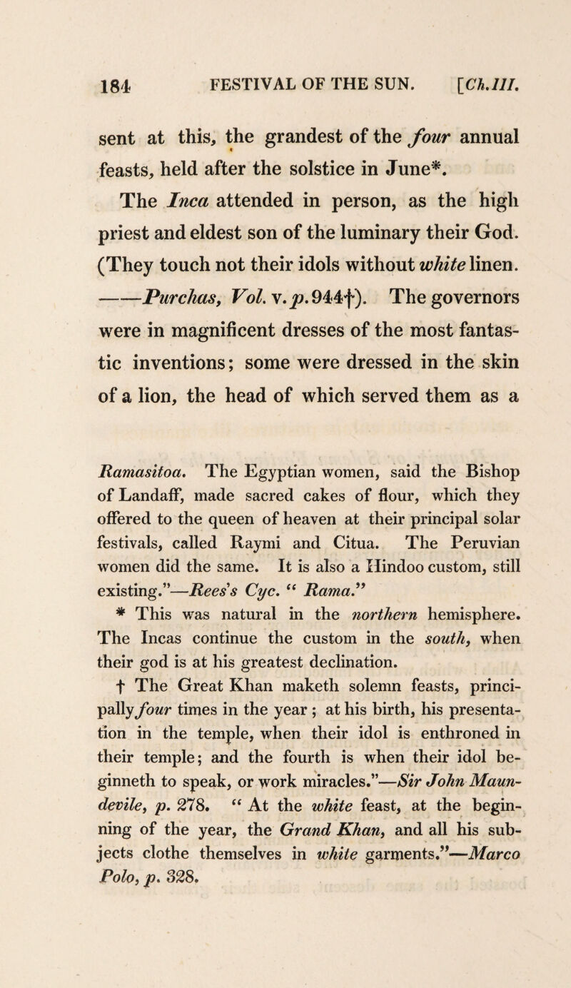 sent at this, the grandest of the four annual feasts, held after the solstice in June*. The Inca attended in person, as the high priest and eldest son of the luminary their God. (They touch not their idols without white linen. -Purchas, VoI.\.jj.944f). The governors were in magnificent dresses of the most fantas¬ tic inventions; some were dressed in the skin of a lion, the head of which served them as a Ramasitoa. The Egyptian women, said the Bishop of LandafF, made sacred cakes of flour, which they offered to the queen of heaven at their principal solar festivals, called Raymi and Citua. The Peruvian women did the same. It is also a Hindoo custom, still existing.”—Reess Cyc. “ Rama. * This was natural in the northern hemisphere. The Incas continue the custom in the south, when their god is at his greatest declination. f The Great Khan maketh solemn feasts, princi¬ pally four times in the year ; at his birth, his presenta¬ tion in the temple, when their idol is enthroned in their temple; and the fourth is when their idol be- ginneth to speak, or work miracles.”—Sir John Maun- devile, p. 278. “ At the white feast, at the begin¬ ning of the year, the Grand Khan, and all his sub¬ jects clothe themselves in white garments.”—Marco Polo, p. 828.