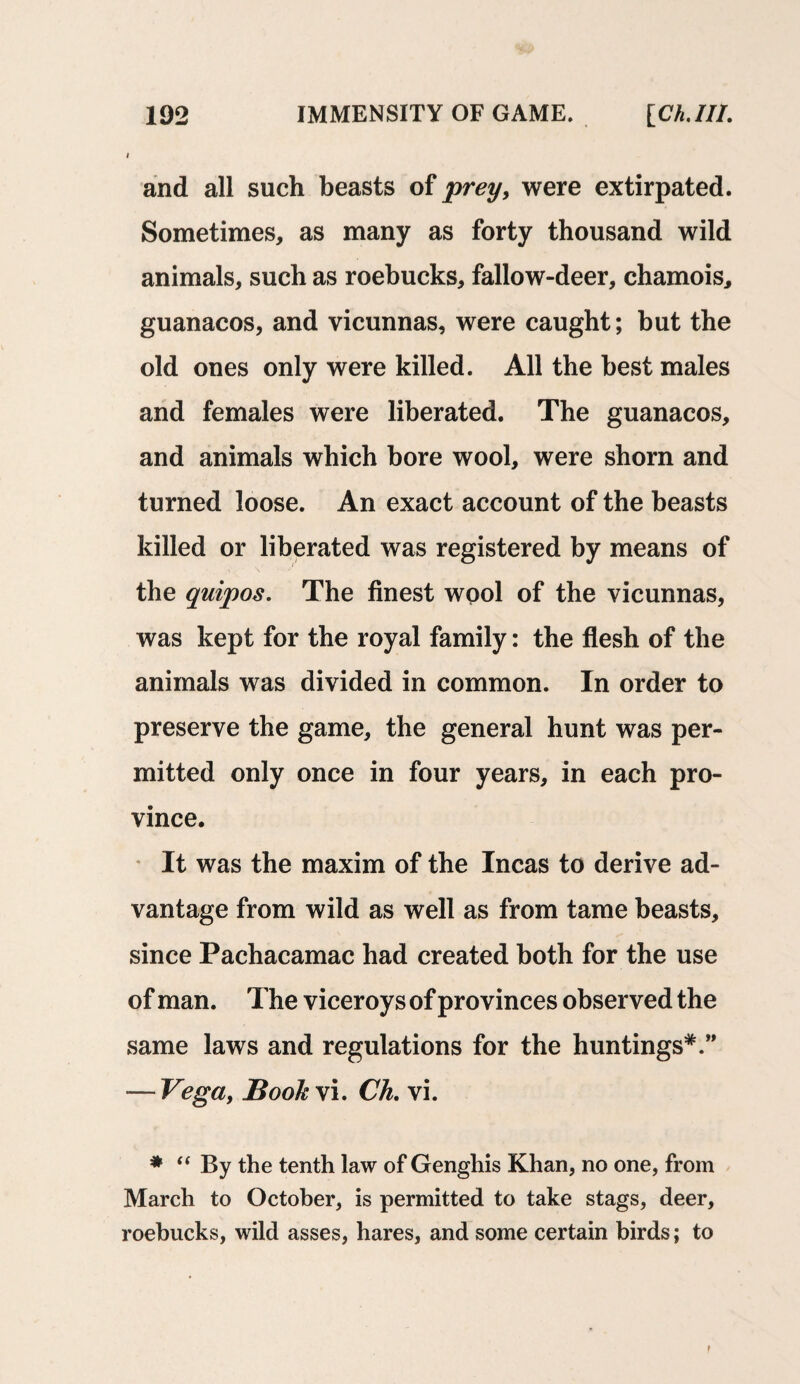 and all such beasts of prey, were extirpated. Sometimes, as many as forty thousand wild animals, such as roebucks, fallow-deer, chamois, guanacos, and vicunnas, were caught; but the old ones only were killed. All the best males and females were liberated. The guanacos, and animals which bore wool, were shorn and turned loose. An exact account of the beasts killed or liberated was registered by means of the quipos. The finest wool of the vicunnas, was kept for the royal family: the flesh of the animals was divided in common. In order to preserve the game, the general hunt was per¬ mitted only once in four years, in each pro¬ vince. It was the maxim of the Incas to derive ad¬ vantage from wild as well as from tame beasts, since Pachacamac had created both for the use of man. The viceroys of provinces observed the same laws and regulations for the huntings*.” — Vega, Book vi. Ch. vi. * “ By the tenth law of Genghis Khan, no one, from March to October, is permitted to take stags, deer, roebucks, wild asses, hares, and some certain birds; to