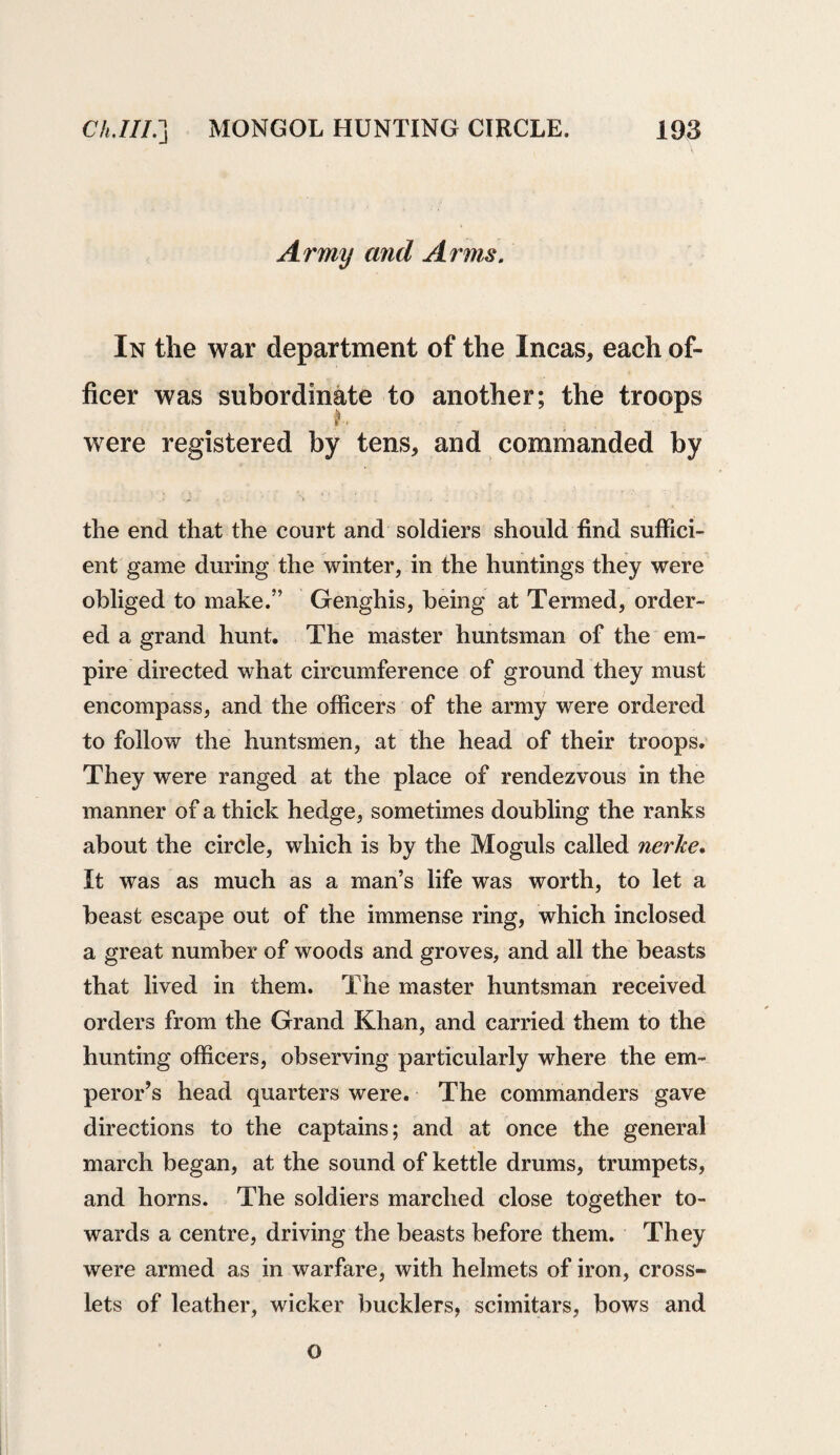 Army and Arms. In the war department of the Incas, each of¬ ficer was subordinate to another; the troops were registered by tens, and commanded by the end that the court and soldiers should find suffici¬ ent game during the winter, in the huntings they were obliged to make.” Genghis, being at Termed, order¬ ed a grand hunt. The master huntsman of the em¬ pire directed what circumference of ground they must encompass, and the officers of the army were ordered to follow the huntsmen, at the head of their troops. They were ranged at the place of rendezvous in the manner of a thick hedge, sometimes doubling the ranks about the circle, which is by the Moguls called nerke. It was as much as a man’s life was worth, to let a beast escape out of the immense ring, which inclosed a great number of woods and groves, and all the beasts that lived in them. The master huntsman received orders from the Grand Khan, and carried them to the hunting officers, observing particularly where the em¬ peror’s head quarters were. The commanders gave directions to the captains; and at once the general march began, at the sound of kettle drums, trumpets, and horns. The soldiers marched close together to¬ wards a centre, driving the beasts before them. They were armed as in warfare, with helmets of iron, cross- lets of leather, wicker bucklers, scimitars, bows and o