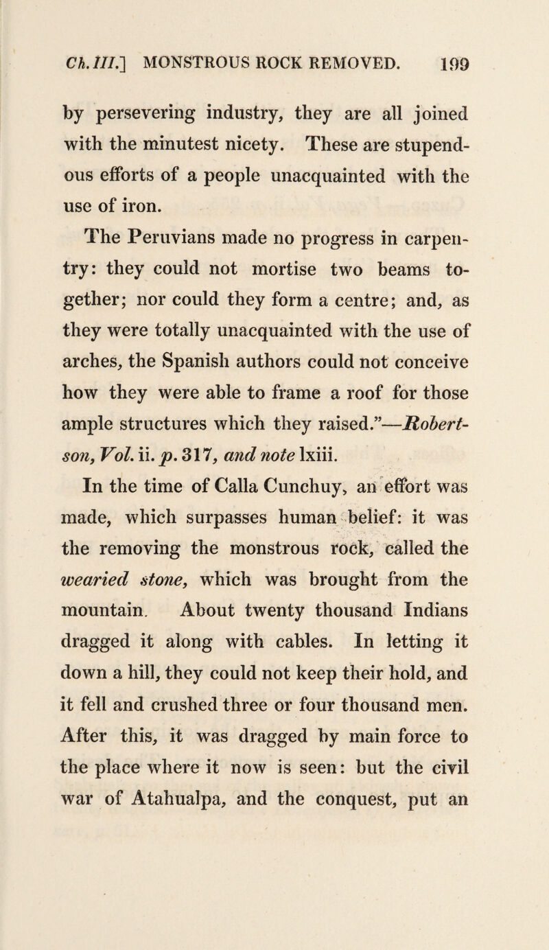 by persevering industry, they are all joined with the minutest nicety. These are stupend¬ ous efforts of a people unacquainted with the use of iron. The Peruvians made no progress in carpen¬ try: they could not mortise two beams to¬ gether; nor could they form a centre; and, as they were totally unacquainted with the use of arches, the Spanish authors could not conceive how they were able to frame a roof for those ample structures which they raised.”—Robert¬ son, Vol. ii. p. 317, and note lxiii. In the time of Calla Cunchuy, an effort was made, which surpasses human belief: it was the removing the monstrous rock, called the wearied stone, which was brought from the mountain. About twenty thousand Indians dragged it along with cables. In letting it down a hill, they could not keep their hold, and it fell and crushed three or four thousand men. After this, it was dragged by main force to the place where it now is seen: but the civil war of Atahualpa, and the conquest, put an