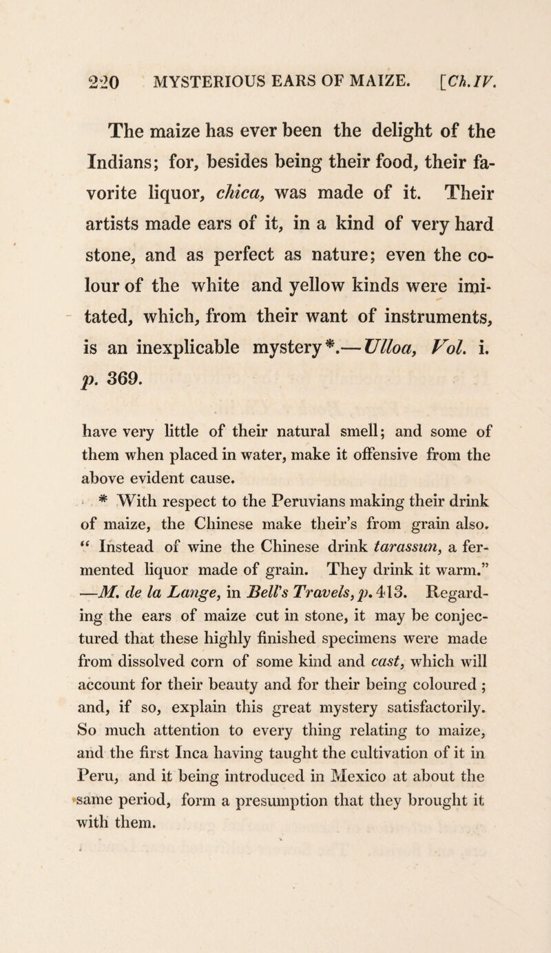 The maize has ever been the delight of the Indians; for, besides being their food, their fa¬ vorite liquor, chica, was made of it. Their artists made ears of it, in a kind of very hard stone, and as perfect as nature; even the co¬ lour of the white and yellow kinds were imi¬ tated, which, from their want of instruments, is an inexplicable mystery*.— Ulloa, Vol. i. p. 369. have very little of their natural smell; and some of them when placed in water, make it offensive from the above evident cause. * With respect to the Peruvians making their drink of maize, the Chinese make their’s from grain also. “ Instead of wine the Chinese drink tarassun, a fer¬ mented liquor made of grain. They drink it warm.” -—M, de la Lange, in Bell's Travels,^>. 413. Regard¬ ing the ears of maize cut in stone, it may be conjec¬ tured that these highly finished specimens were made from dissolved corn of some kind and cast, which will account for their beauty and for their being coloured ; and, if so, explain this great mystery satisfactorily. So much attention to every thing relating to maize, and the first Inca having taught the cultivation of it in Peru, and it being introduced in Mexico at about the same period, form a presumption that they brought it with them.