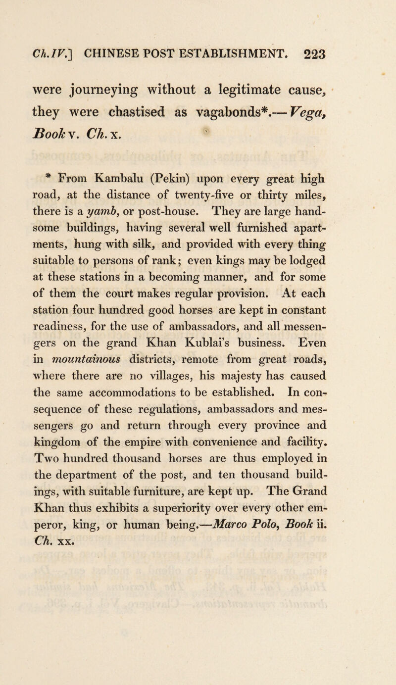 were journeying without a legitimate cause, they were chastised as vagabonds*.— Vega, Book v. Ch. x. * From Kambalu (Pekin) upon every great high road, at the distance of twenty-five or thirty miles, there is a yamb, or post-house. They are large hand¬ some buildings, having several well furnished apart¬ ments, hung with silk, and provided with every thing suitable to persons of rank; even kings may be lodged at these stations in a becoming manner, and for some of them the court makes regular provision. At each station four hundred good horses are kept in constant readiness, for the use of ambassadors, and all messen¬ gers on the grand Khan Kublai’s business. Even in mountainous districts, remote from great roads, where there are no villages, his majesty has caused the same accommodations to be established. In con¬ sequence of these regulations, ambassadors and mes¬ sengers go and return through every province and kingdom of the empire with convenience and facility. Two hundred thousand horses are thus employed in the department of the post, and ten thousand build¬ ings, with suitable furniture, are kept up. The Grand Khan thus exhibits a superiority over every other em¬ peror, king, or human being.—Marco Polo, Book ii. Ch, xx.