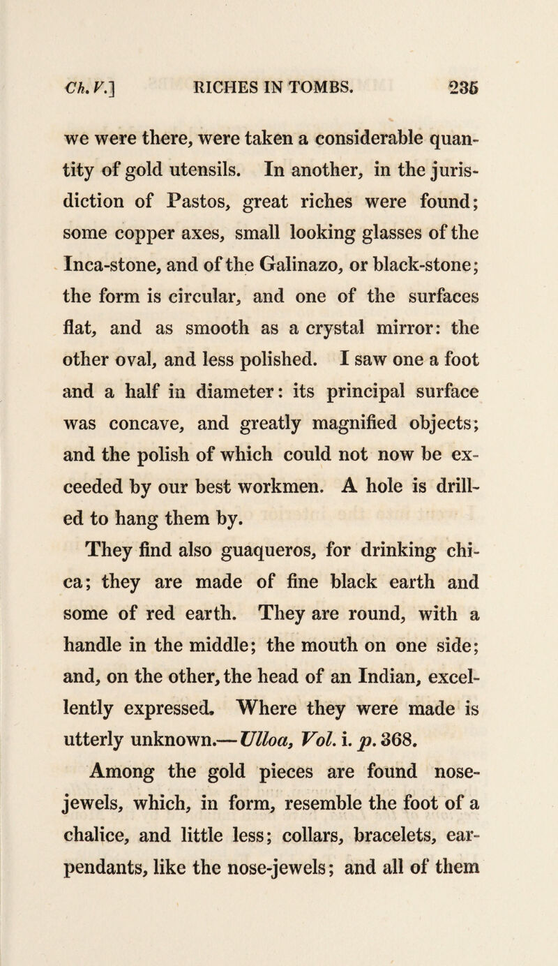 we were there, were taken a considerable quan¬ tity of gold utensils. In another, in the juris¬ diction of Pastes, great riches were found; some copper axes, small looking glasses of the Inca-stone, and of the Galinazo, or black-stone; the form is circular, and one of the surfaces flat, and as smooth as a crystal mirror: the other oval, and less polished. I saw one a foot and a half in diameter: its principal surface was concave, and greatly magnified objects; and the polish of which could not now be ex¬ ceeded by our best workmen. A hole is drill¬ ed. to hang them by. They find also guaqueros, for drinking chi- ca; they are made of fine black earth and some of red earth. They are round, with a handle in the middle; the mouth on one side; and, on the other, the head of an Indian, excel¬ lently expressed* Where they were made is utterly unknown.— Ulloa, Vol. i. p. 368. Among the gold pieces are found nose- jewels, which, in form, resemble the foot of a chalice, and little less; collars, bracelets, ear- pendants, like the nose-jewels; and all of them