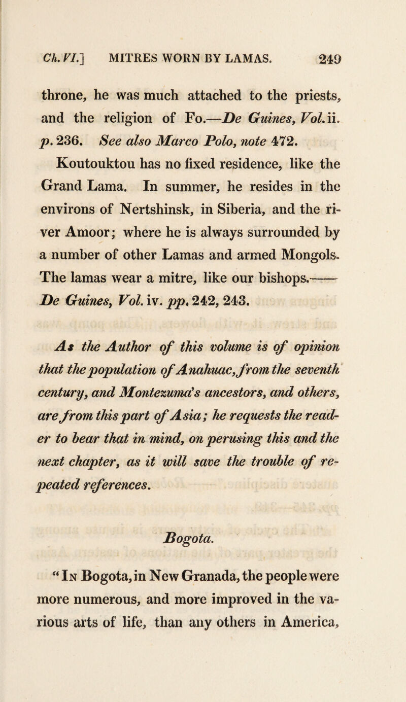 throne, he was much attached to the priests, and the religion of Fo.—De Guines, Vol.ii. p. 236. See also Marco Polo, note 472. Koutouktou has no fixed residence, like the Grand Lama. In summer, he resides in the environs of Nertshinsk, in Siberia, and the ri¬ ver Amoor; where he is always surrounded by a number of other Lamas and armed Mongols. The lamas wear a mitre, like our bishops.— De Guines, Vol. iv. pp, 242, 243. As the Author of this volume is of opinion that the population of Anahuac, from the seventh century, and Montezuma's ancestors, and others, are from this part of Asia; he requests the read¬ er to bear that in mind, on perusing this and the next chapter, as it will save the trouble of re¬ peated references. Bogota. “ In Bogota, in New Granada, the people were more numerous, and more improved in the va¬ rious arts of life, than any others in America,