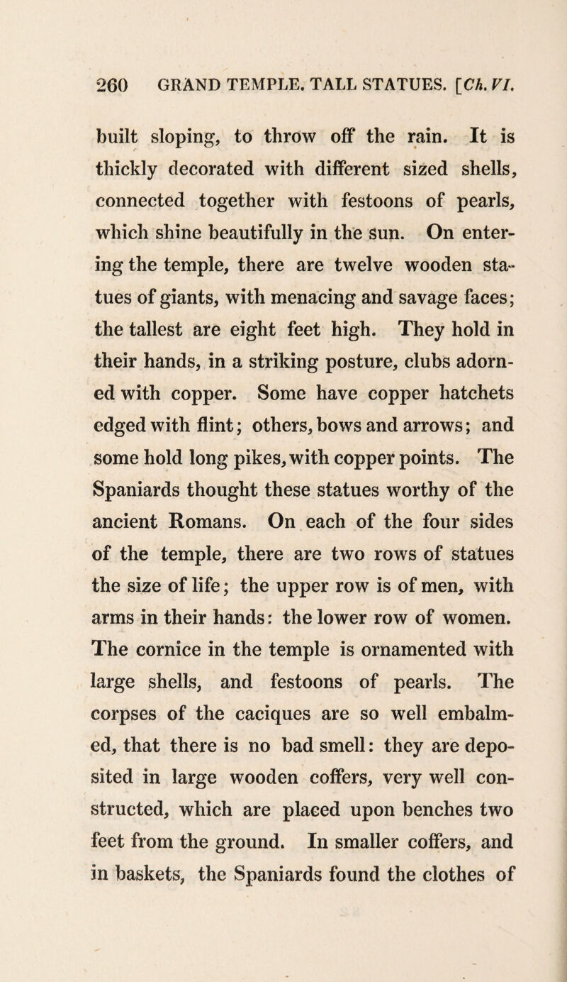 built sloping, to throw off the rain. It is thickly decorated with different sized shells, connected together with festoons of pearls, which shine beautifully in the sun. On enter¬ ing the temple, there are twelve wooden sta¬ tues of giants, with menacing and savage faces; the tallest are eight feet high. They hold in their hands, in a striking posture, clubs adorn¬ ed with copper. Some have copper hatchets edged with flint; others, bows and arrows; and some hold long pikes, with copper points. The Spaniards thought these statues worthy of the ancient Romans. On each of the four sides of the temple, there are two rows of statues the size of life; the upper row is of men, with arms in their hands: the lower row of women. The cornice in the temple is ornamented with large shells, and festoons of pearls. The corpses of the caciques are so well embalm¬ ed, that there is no bad smell: they are depo¬ sited in large wooden coffers, very well con¬ structed, which are placed upon benches two feet from the ground. In smaller coffers, and in baskets, the Spaniards found the clothes of