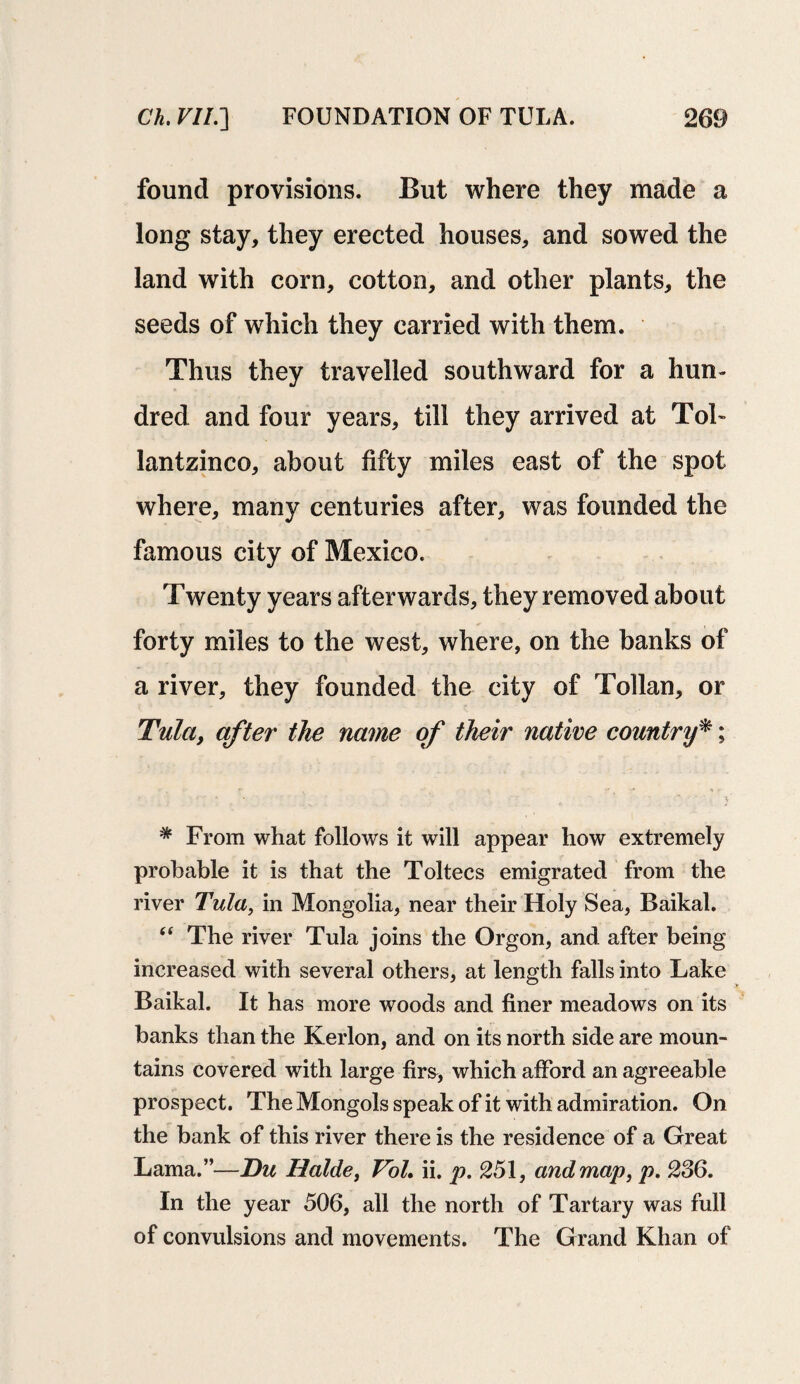 found provisions. But where they made a long stay, they erected houses, and sowed the land with corn, cotton, and other plants, the seeds of which they carried with them. Thus they travelled southward for a hun¬ dred and four years, till they arrived at Tol- lantzinco, about fifty miles east of the spot where, many centuries after, was founded the famous city of Mexico. Twenty years afterwards, they removed about forty miles to the west, where, on the banks of a river, they founded the city of Tollan, or Tula, after the name of their native country*; * From what follows it will appear how extremely probable it is that the Toltecs emigrated from the river Tula, in Mongolia, near their Holy Sea, Baikal. “ The river Tula joins the Orgon, and after being increased with several others, at length falls into Lake Baikal. It has more woods and finer meadows on its banks than the Kerlon, and on its north side are moun¬ tains covered with large firs, which afford an agreeable prospect. The Mongols speak of it with admiration. On the bank of this river there is the residence of a Great Lama.”—Du Halde, Vol, ii. p. 251, and map, p. 236. In the year 506, all the north of Tartary was full of convulsions and movements. The Grand Khan of