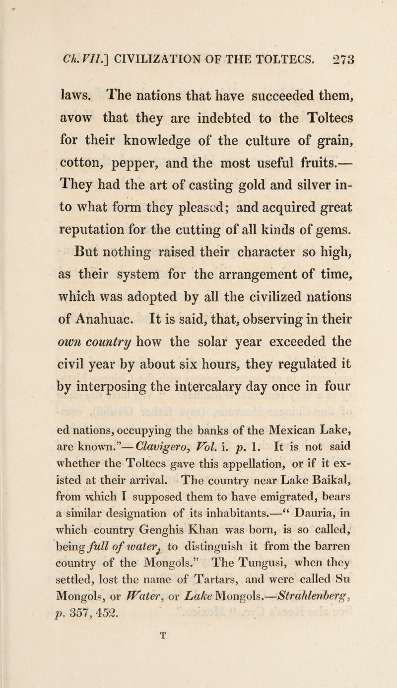 laws. The nations that have succeeded them, avow that they are indebted to the Toltecs for their knowledge of the culture of grain, cotton, pepper, and the most useful fruits,— They had the art of casting gold and silver in¬ to what form they pleased; and acquired great reputation for the cutting of all kinds of gems. But nothing raised their character so high, as their system for the arrangement of time, which was adopted by all the civilized nations of Anahuac. It is said, that, observing in their own country how the solar year exceeded the civil year by about six hours, they regulated it by interposing the intercalary day once in four ed nations, occupying the banks of the Mexican Lake, are known.”—Clavigero, Vol. i. p. 1. It is not said whether the Toltecs gave this appellation, or if it ex¬ isted at their arrival. The country near Lake Baikal, from which I supposed them to have emigrated, bears a similar designation of its inhabitants.—Dauria, in which country Genghis Khan was born, is so called, being full of water; to distinguish it from the barren country of the Mongols.” The Tungusi, when they settled, lost the name of Tartars, and were called Su Mongols, or Water, or Lake Mongols.—Strahlenherg, p. 357, 452. T