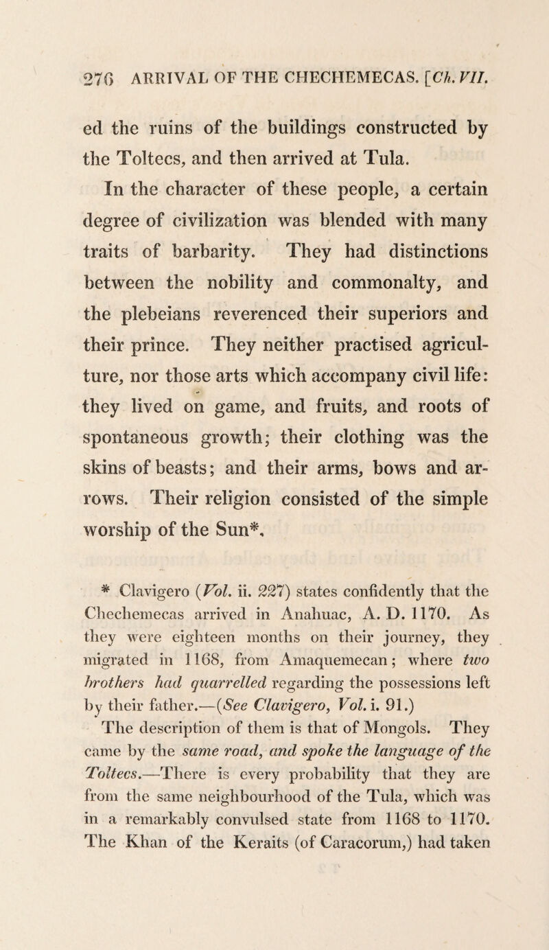 ed the ruins of the buildings constructed by the Toltecs, and then arrived at Tula. In the character of these people, a certain degree of civilization was blended with many i _ t traits of barbarity. They had distinctions between the nobility and commonalty, and the plebeians reverenced their superiors and their prince. They neither practised agricul¬ ture, nor those arts which accompany civil life: they lived on game, and fruits, and roots of spontaneous growth; their clothing was the skins of beasts; and their arms, bows and ar¬ rows. Their religion consisted of the simple worship of the Sun*, * Clavigero (Pol. ii. 227) states confidently that the Chechemecas arrived in Anahuac, A. D. 1170. As they were eighteen months on their journey, they migrated in 1168, from Amaquemecan; where two brothers had quarrelled regarding the possessions left by their father.—(See Clavigero, Vol. i. 91.) The description of them is that of Mongols. They came by the same road, and spoke the language of the Toitecs.—There is every probability that they are from the same neighbourhood of the Tula, which was in a remarkably convulsed state from 1168 to 1170. The Khan of the Keraits (of Caracorum,) had taken