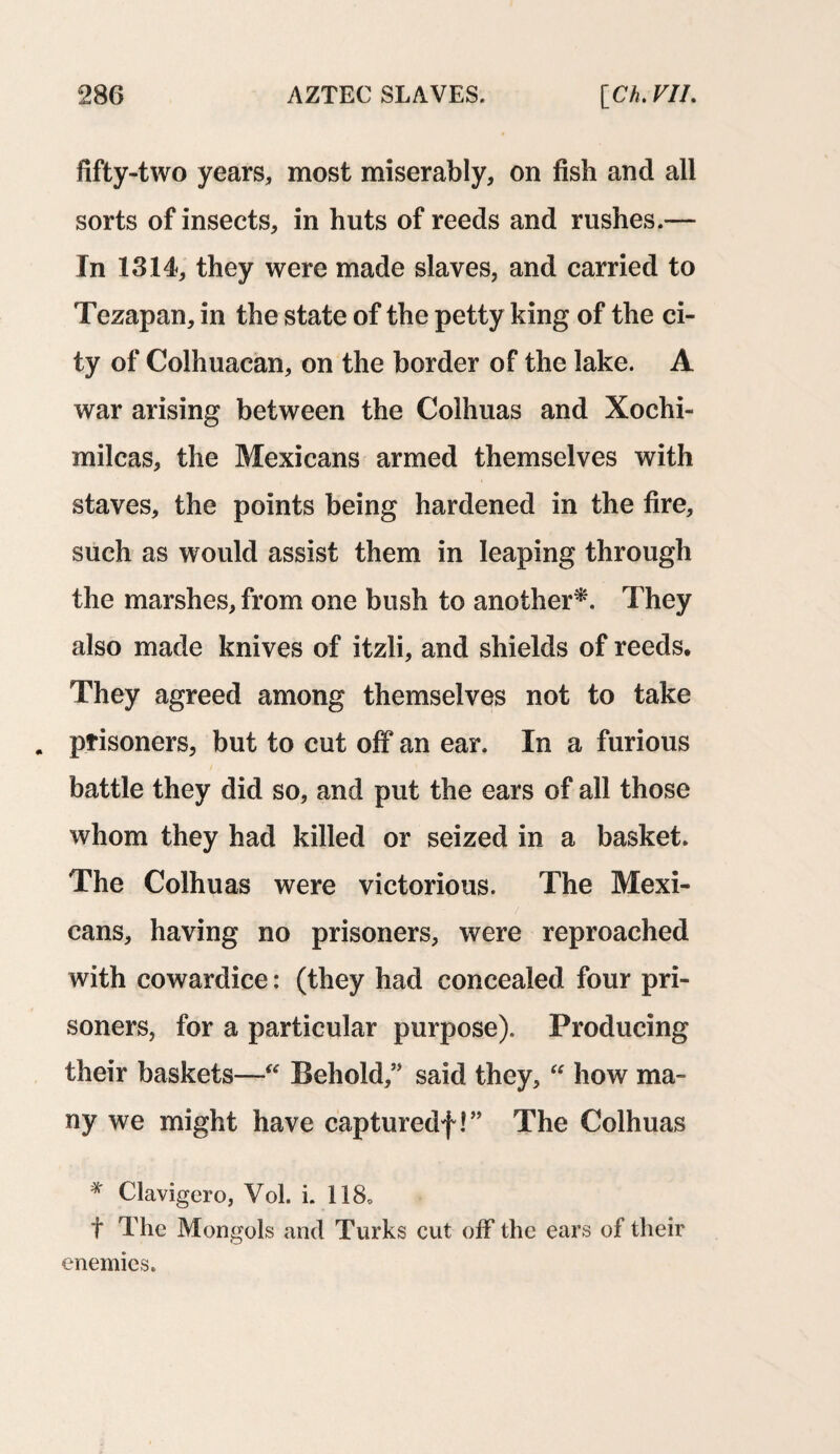 fifty-two years, most miserably, on fish and all sorts of insects, in huts of reeds and rushes.— In 1314, they were made slaves, and carried to Tezapan, in the state of the petty king of the ci¬ ty of Colhuacan, on the border of the lake. A war arising between the Colhuas and Xochi- milcas, the Mexicans armed themselves with staves, the points being hardened in the fire, such as would assist them in leaping through the marshes, from one bush to another*. They also made knives of itzli, and shields of reeds. They agreed among themselves not to take . prisoners, but to cut off an ear. In a furious battle they did so, and put the ears of all those whom they had killed or seized in a basket. The Colhuas were victorious. The Mexi¬ cans, having no prisoners, were reproached with cowardice: (they had concealed four pri¬ soners, for a particular purpose). Producing their baskets—“ Behold,” said they, “ how ma¬ ny we might have capturedf!” The Colhuas * Clavigero, Vol. i. 118, t The Mongols and Turks cut off the ears of their enemies.