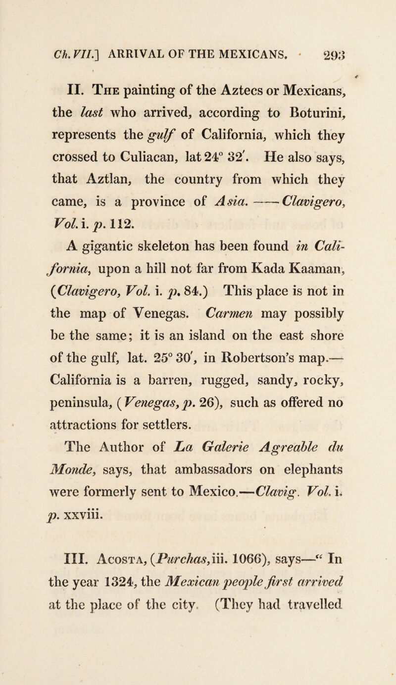 Ch. VII.] ARRIVAL OF THE MEXICANS, - 298 II. The painting of the Aztecs or Mexicans, the last who arrived, according to Roturini, represents the gulf of California, which they crossed to Culiacan, lat 24° 82'. He also says, that Aztlan, the country from which they came, is a province of Asia. -——Clavigero, Vol. i. p. 112. A gigantic skeleton has been found in Cali¬ fornia, upon a hill not far from Kada Kaaman, (Clavigero, Vol. i. p. 84.) This place is not in the map of Venegas. Carmen may possibly be the same; it is an island on the east shore of the gulf, lat. 25° 80', in Robertson’s map.— California is a barren, rugged, sandy, rocky, peninsula, (Venegas, p. 26), such as offered no attractions for settlers. The Author of La Galerie Agreable du Monde, says, that ambassadors on elephants were formerly sent to Mexico —Clavig. Vol. L p. xxviii. III. Acosta, (Purchasfm. 1066), says—“ In the year 1824, the Mexican people first arrived at the place of the city. (They had travelled