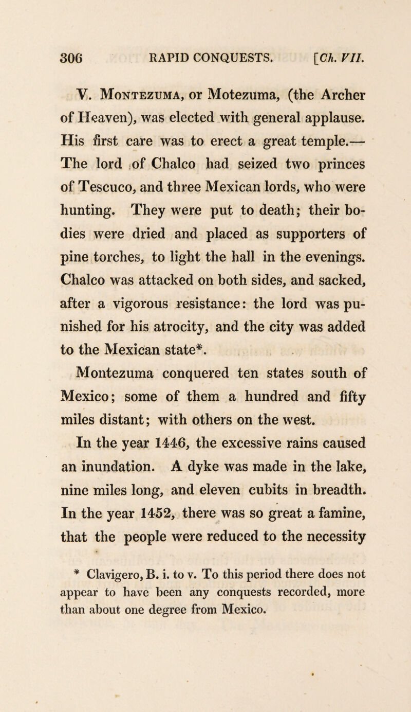 V. Montezuma, or Motezuma, (the Archer of Heaven), was elected with general applause. His first care was to erect a great temple.— The lord of Chaleo had seized two princes of Tescuco, and three Mexican lords, who were hunting. They were put to death; their bo¬ dies were dried and placed as supporters of pine torches, to light the hall in the evenings. Chaleo was attacked on both sides, and sacked, after a vigorous resistance: the lord was pu¬ nished for his atrocity, and the city was added to the Mexican state*. Montezuma conquered ten states south of Mexico; some of them a hundred and fifty miles distant; with others on the west. In the year 1446, the excessive rains caused an inundation. A dyke was made in the lake, nine miles long, and eleven cubits in breadth. In the year 1452, there was so great a famine, 'S'- that the people were reduced to the necessity * Clavigero, B. i. to v. To this period there does not appear to have been any conquests recorded, more than about one degree from Mexico.