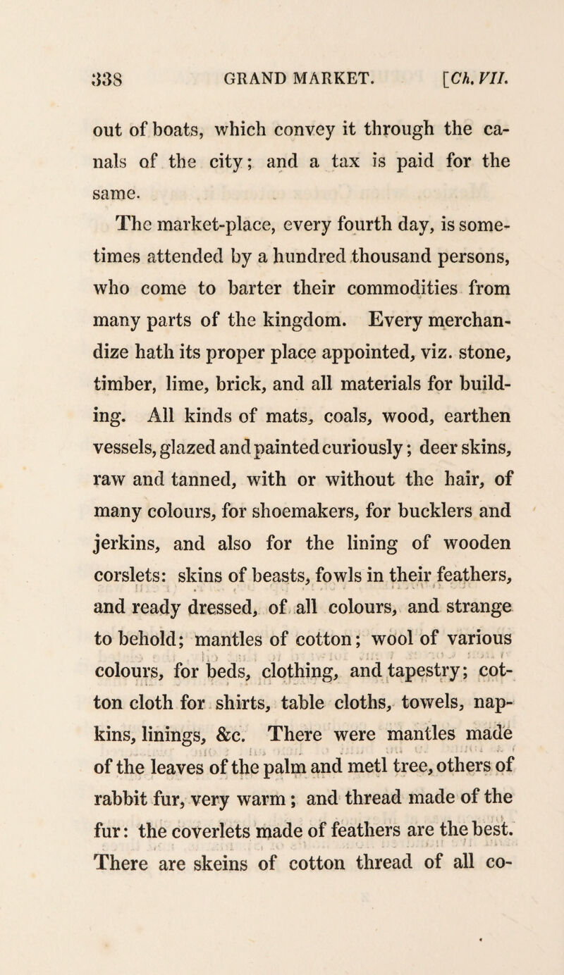 out of boats, which convey it through the ca¬ nals of the city; and a tax is paid for the same. The market-place, every fourth day, is some¬ times attended by a hundred thousand persons, who come to barter their commodities from many parts of the kingdom. Every merchan¬ dize hath its proper place appointed, viz. stone, timber, lime, brick, and all materials for build¬ ing. All kinds of mats, coals, wood, earthen vessels, glazed and painted curiously; deer skins, raw and tanned, with or without the hair, of many colours, for shoemakers, for bucklers and jerkins, and also for the lining of wooden corslets: skins of beasts, fowls in their feathers, and ready dressed, of all colours, and strange to behold; mantles of cotton; wool of various colours, for beds, clothing, and tapestry; cot¬ ton cloth for shirts, table cloths, towels, nap¬ kins, linings, &c. There were mantles made of the leaves of the palm and metl tree, others of rabbit fur, very warm; and thread made of the fur: the coverlets made of feathers are the best. , . • ’ ' . / t . » f • , ; j. ’ 4 , * * • - i . There are skeins of cotton thread of all co-