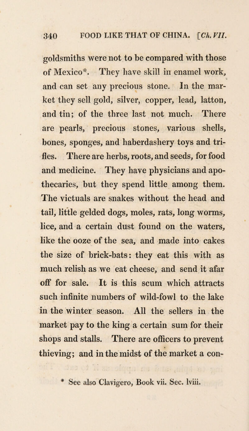 goldsmiths were not to be compared with those of Mexico*. They have skill in enamel work, and can set any precious stone. In the mar¬ ket they sell gold, silver, copper, lead, latton, and tin; of the three last not much. There are pearls, precious stones, various shells, bones, sponges, and haberdashery toys and tri¬ fles. There are herbs, roots, and seeds, for food and medicine. They have physicians and apo¬ thecaries, but they spend little among them. The victuals are snakes without the head and tail, little gelded dogs, moles, rats, long worms, lice, and a certain dust found on the waters, like the ooze of the sea, and made into cakes the size of brick-bats: they eat this with as much relish as we eat cheese, and send it afar off for sale. It is this scum which attracts such infinite numbers of wild-fowl to the lake in the winter season. All the sellers in the market pay to the king a certain sum for their shops and stalls. There are officers to prevent thieving; and in the midst of the market a con- * See also Clavigero, Book vii. Sec. Iviii.