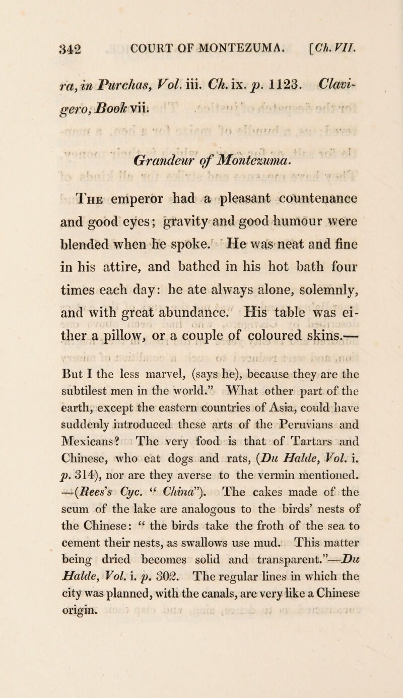 ra, in Pure has, Vol. iii. Ch, ix. p. 1123. Clavi- gero, Boohvii. - 1 „ ' *• * * • • • ■ ' • ? iv i * * * * »*«. , %, f ■ r} j * , *■ j Grandeur of Montezuma. t- *:• r  ' ; r. r . i /*•/ ( .-v*< . w %/. The emperor had a pleasant countenance and good eyes; gravity and good humour were blended when he spoke. He was neat and fine in his attire, and bathed in his hot bath four times each day: he ate always alone, solemnly, and with great abundance. His table was ei- i v . i v j ‘ ,:il rd i ; . t • ' 1 VA. s. 1 - 1 . \ TM > s ! \ ther a pillow, or a couple of coloured skins.— (■ > ' ;; •• .. \ j .'.if., ■'! I . ,t:o But I the less marvel, (says he), because they are the subtilest men in the world.” What other part of the earth, except the eastern countries of Asia, could have suddenly introduced these arts of the Peruvians and Mexicans? The very food is that of Tartars and Chinese, who eat dogs and rats, (Du Halite, Vol. i. p. 314), nor are they averse to the vermin mentioned. —(Reess Cyc. <( China”). The cakes made of the scum of the lake are analogous to the birds’ nests of the Chinese: u the birds take the froth of the sea to cement their nests, as swallows use mud. This matter being dried becomes solid and transparent.”—Du Halcle, Vol. i. p, 302. The regular lines in which the city was planned, with the canals, are very like a Chinese origin. . e