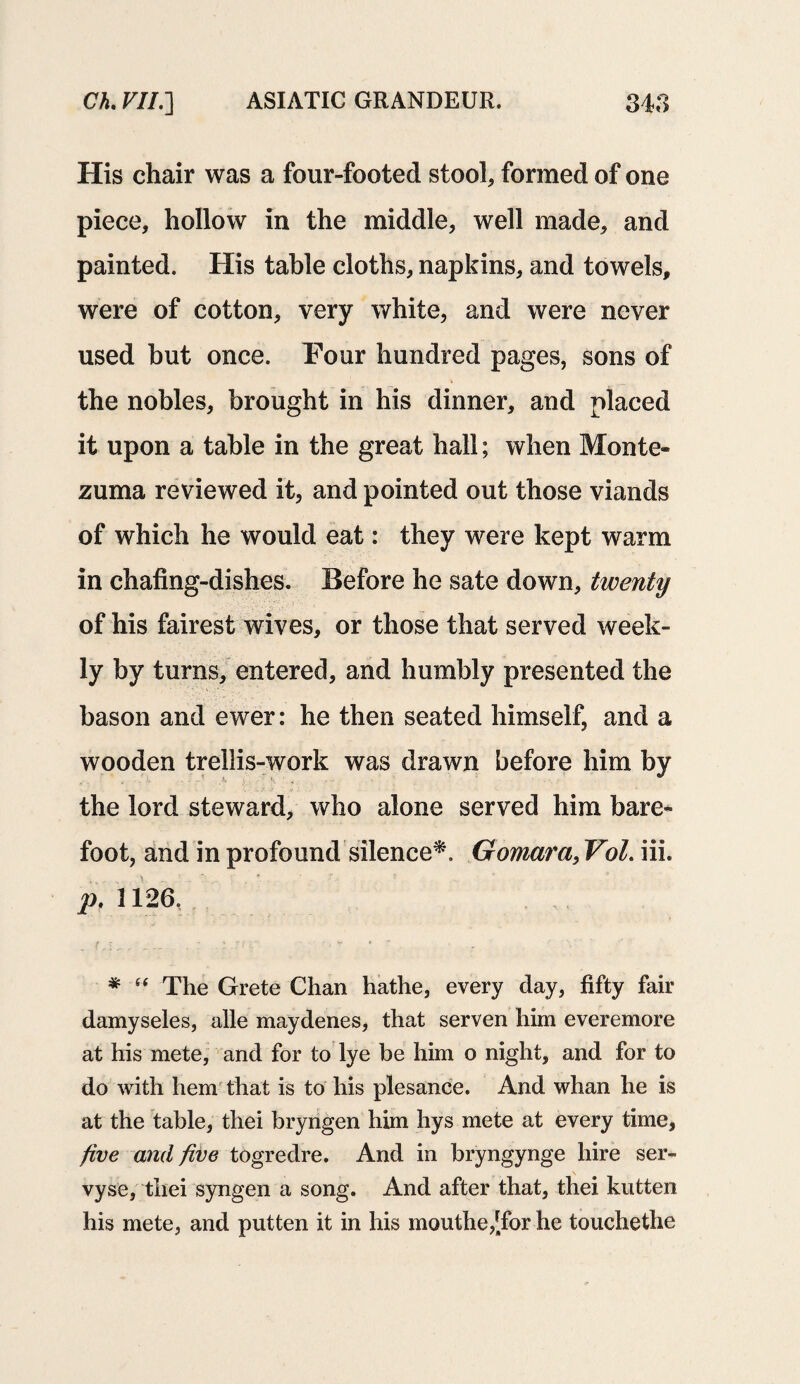 His chair was a four-footed stool, formed of one piece, hollow in the middle, well made, and painted. His table cloths, napkins, and towels, were of cotton, very white, and were never used but once. Four hundred pages, sons of the nobles, brought in his dinner, and placed it upon a table in the great hall; when Monte* zuma reviewed it, and pointed out those viands of which he would eat: they were kept warm in chafing-dishes. Before he sate down, twenty of his fairest wives, or those that served week¬ ly by turns, entered, and humbly presented the bason and ewer: he then seated himself, and a wooden trellis-work was drawn before him by the lord steward, who alone served him bare* foot, and in profound silence*. Gomara, Vol. iii. pf 1126. * “ The Grete Chan hathe, every day, fifty fair damyseles, alle maydenes, that serven him everemore at his mete, and for to lye be him o night, and for to do with hem that is to his plesance. And whan he is at the table, thei bryngen him hys mete at every time, five and five togredre. And in bryngynge hire ser- vyse, thei syngen a song. And after that, thei kutten his mete, and putten it in his mouthe,[for he touchethe