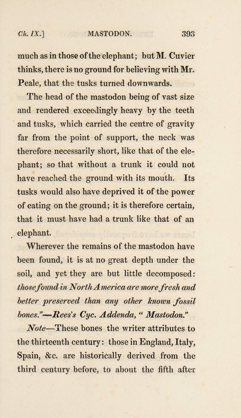 much as in those of the elephant; but M. Cuvier thinks, there is no ground for believing with Mr. Peale, that the tusks turned downwards. The head of the mastodon being of vast size and rendered exceedingly heavy by the teeth and tusks, which carried the centre of gravity far from the point of support, the neck was therefore necessarily short, like that of the ele¬ phant; so that without a trunk it could not have reached the ground with its mouth. Its tusks would also have deprived it of the power of eating on the ground; it is therefore certain, that it must have had a trunk like that of an elephant. Wherever the remains of the mastodon have been found, it is at no great depth under the soil, and yet they are but little decomposed: thosefound in North America are more fresh and better 'preserved than any other known fossil bones —Rees's Cyc. Addenda,  Mastodon Note—-These bones the writer attributes to the thirteenth century: those in England, Italy, Spain, &c. are historically derived from the third century before, to about the fifth after