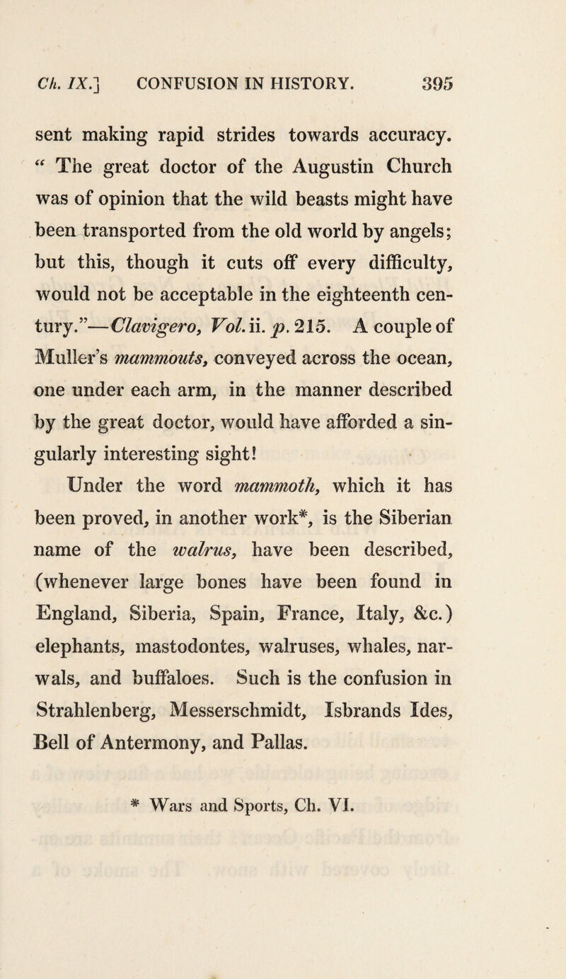 sent making rapid strides towards accuracy. “ The great doctor of the Augustin Church was of opinion that the wild beasts might have been transported from the old world by angels; but this, though it cuts off every difficulty* would not be acceptable in the eighteenth cen¬ tury.”—Clavigero* Vol. ii. p. 215. A couple of Muller’s mammouts, conveyed across the ocean* one under each arm* in the manner described by the great doctor* would have afforded a sin¬ gularly interesting sight! Under the word mammoth, which it has been proved* in another work*, is the Siberian name of the walrus* have been described* (whenever large bones have been found in England* Siberia, Spain* France* Italy* &c.) elephants* mastodontes* walruses* whales, nar- wals, and buffaloes. Such is the confusion in Strahlenberg* Messerschmidt* Isbrands Ides* Bell of Antermony, and Pallas. * Wars and Sports, Ch. VI.