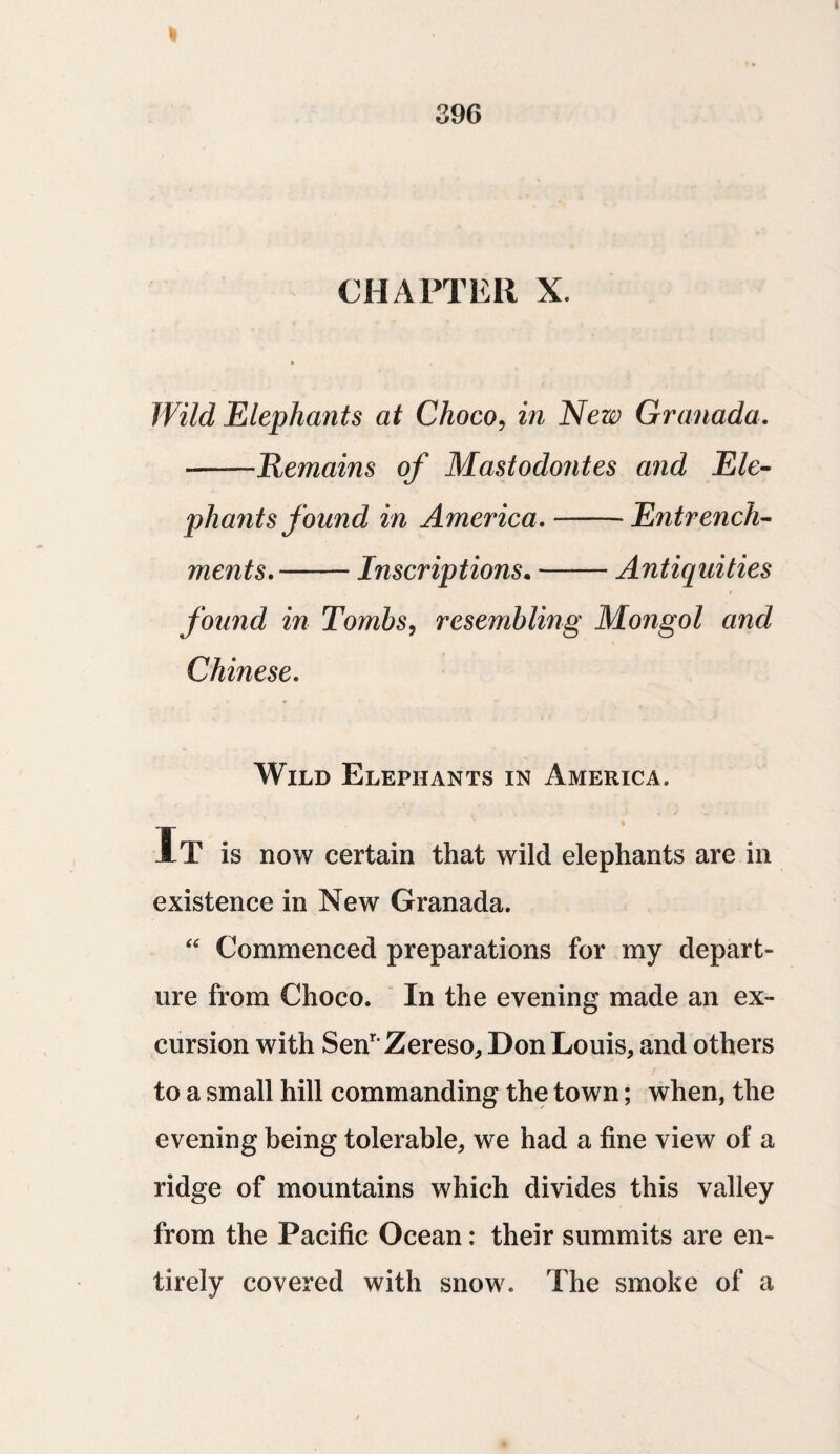 I 396 CHAPTER X. Wild Elephants at Choco, in New Granada. --Remains of Masiodontes and Ele¬ phants found in America.-Entrench¬ ments.-Inscriptions. —— Antiquities found in Tombs, resembling Mongol and Chinese. Wild Elephants in America. It is now certain that wild elephants are in existence in New Granada. “ Commenced preparations for my depart¬ ure from Choco. In the evening made an ex¬ cursion with SenrZereso, Don Louis, and others to a small hill commanding the town; when, the evening being tolerable, we had a fine view of a ridge of mountains which divides this valley from the Pacific Ocean: their summits are en¬ tirely covered with snow. The smoke of a