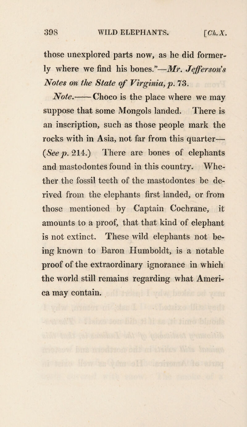those unexplored parts now, as he did former¬ ly where we find his bones.”—Mr. Jefferson's Notes on the State of Virginia, p. 73. Note.-Choco is the place where we may suppose that some Mongols landed. There is an inscription, such as those people mark the rocks with in Asia, not far from this quarter— {See p. 214.) There are bones of elephants and mastodontes found in this country. Whe¬ ther the fossil teeth of the mastodontes be de¬ rived from the elephants first landed, or from those mentioned by Captain Cochrane, it amounts to a proof, that that kind of elephant is not extinct. These wild elephants not be¬ ing known to Baron Humboldt, is a notable proof of the extraordinary ignorance in which the world still remains regarding what Ameri¬ ca may contain.