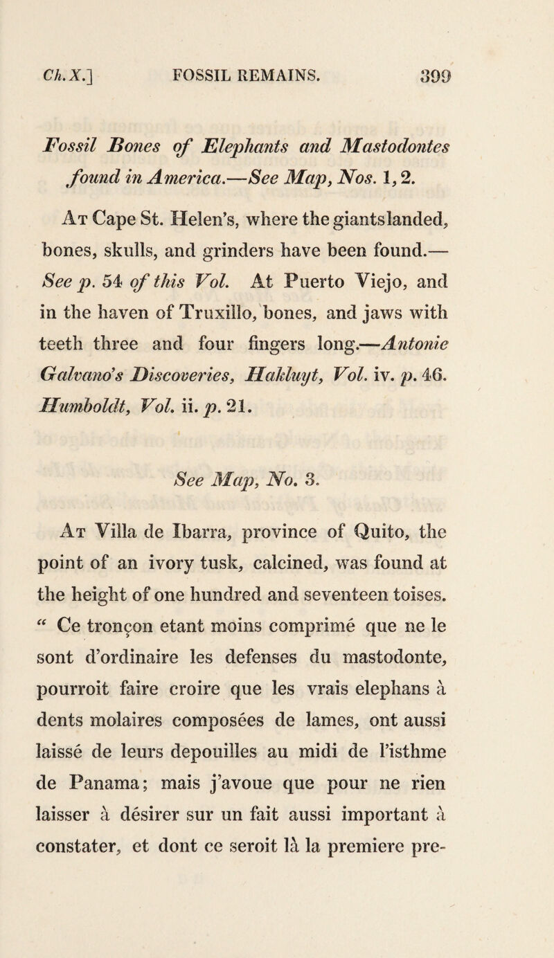 Fossil Bones of Elephants and Mastodontes found in America.—See Map, Nos. 1,2. At Cape St. Helen’s, where the giantslanded, bones, skulls, and grinders have been found.— See p. 54 of this Vol. At Puerto Viejo, and in the haven of Truxillo, bones, and jaws with teeth three and four fingers long.—Antonie Galvano's Discoveries, Hakluyt, Vol. iv. p. 46. Humboldt, Vol. ii. p. 21. See Map, No. 3. At Villa de Ibarra, province of Quito, the point of an ivory tusk, calcined, was found at the height of one hundred and seventeen toises. “ Ce tron£on etant moms comprime que ne le sont d’ordinaire les defenses du mastodonte, pourroit faire croire que les vrais elephans a dents molaires composees de lames, ont aussi laisse de leurs depouilles au midi de l’isthme de Panama; mais j’avoue que pour ne rien laisser a desirer sur un fait aussi important a constater, et dont ce seroit la la premiere pre-