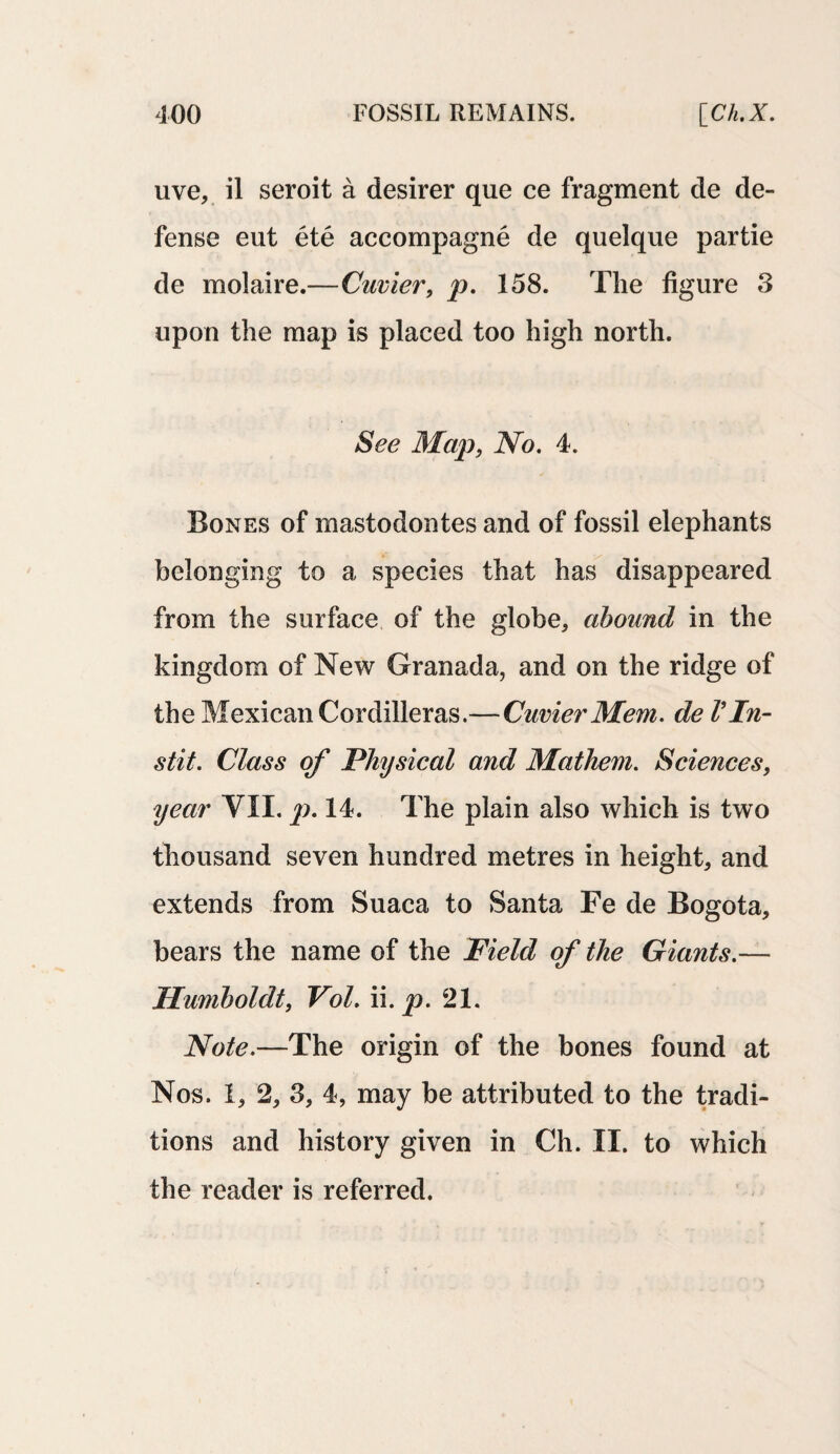 uve, il seroit a desirer que ce fragment de de¬ fense eut ete accompagne de quelque partie de molaire.—Cuvier, p. 158. The figure 3 upon the map is placed too high north. See Map, No. 4. Bones of mastodontes and of fossil elephants belonging to a species that has disappeared from the surface of the globe, abound in the kingdom of New Granada, and on the ridge of the Mexican Cordilleras.—Cuvier Mem. de Vln- stit. Class of Physical and Mathem. Sciences, year VII. p. 14. The plain also which is two thousand seven hundred metres in height, and extends from Suaca to Santa Fe de Bogota, bears the name of the Field of the Giants.— Humboldt, Vol. ii. p. 21. Note.—The origin of the bones found at Nos. 1, 2, 8, 4, may be attributed to the tradi¬ tions and history given in Ch. II. to which the reader is referred.