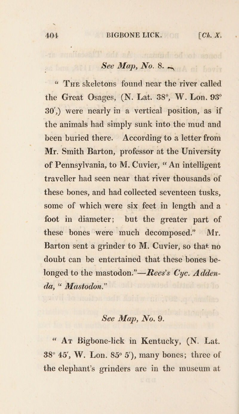 See Map, No. 8. ^ “ The skeletons found near the river called the Great Osages, (N. Lat. 38°, W. Lon, 93° 30 ,) were nearly in a vertical position, as if the animals had simply sunk into the mud and been buried there. According to a letter from Mr. Smith Barton, professor at the University of Pennsylvania, to M. Cuvier, “ An intelligent traveller had seen near that river thousands of these bones, and had collected seventeen tusks, some of which were six feet in length and a foot in diameter; but the greater part of these bones were much decomposed” Mr. Barton sent a grinder to M. Cuvier, so that no doubt can be entertained that these bones be¬ longed to the mastodon.”—Rees's Cyc. Adden¬ da, “ Mastodon ” See Map, No. 9. “ At Bigbone-lick in Kentucky, (N. Lat. 38° 45', W. Lon. 85° 5'), many bones; three of the elephant’s grinders are in the museum at