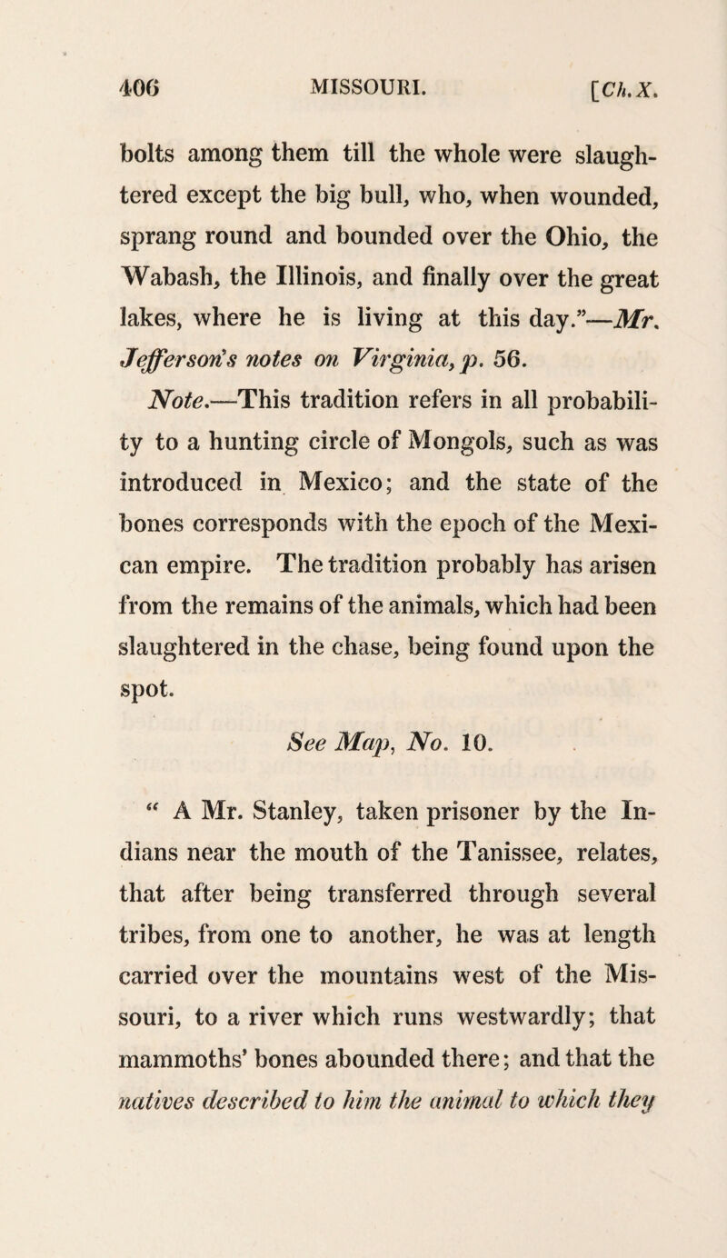 bolts among them till the whole were slaugh¬ tered except the big bull, who, when wounded, sprang round and bounded over the Ohio, the Wabash, the Illinois, and finally over the great lakes, where he is living at this day.”—Mr. Jefferson's notes on Virginia, p. 56. Note.—This tradition refers in all probabili¬ ty to a hunting circle of Mongols, such as was introduced in Mexico; and the state of the bones corresponds with the epoch of the Mexi¬ can empire. The tradition probably has arisen from the remains of the animals, which had been slaughtered in the chase, being found upon the spot. See Map, No. 10. “ A Mr. Stanley, taken prisoner by the In¬ dians near the mouth of the Tanissee, relates, that after being transferred through several tribes, from one to another, he was at length carried over the mountains west of the Mis¬ souri, to a river which runs westwardly; that mammoths* bones abounded there; and that the natives described to him the animal to which they