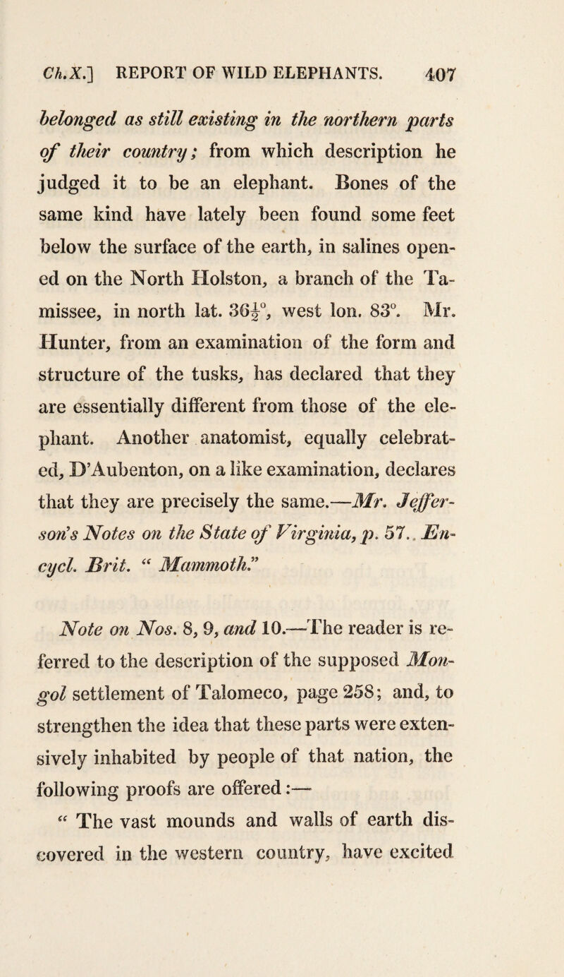 belonged as still existing in the northern parts of their country; from which description he judged it to be an elephant. Bones of the same kind have lately been found some feet below the surface of the earth, in salines open¬ ed on the North Holston, a branch of the Ta« missee, in north lat. 36^°, west Ion. 83°. Mr. Hunter, from an examination of the form and structure of the tusks, has declared that they are essentially different from those of the ele¬ phant. Another anatomist, equally celebrat¬ ed, D’Aubenton, on a like examination, declares that they are precisely the same.—Mr* Jeffer¬ son's Notes on the State of Virginia, p, 57., En- cycl. Brit, “ Mammoth ” Note on Nos. 8, 9, and 10.™The reader is re¬ ferred to the description of the supposed Mon¬ gol settlement of Talomeco, page 258; and, to strengthen the idea that these parts were exten¬ sively inhabited by people of that nation, the following proofs are offered “ The vast mounds and walls of earth dis¬ covered in the western country, have excited
