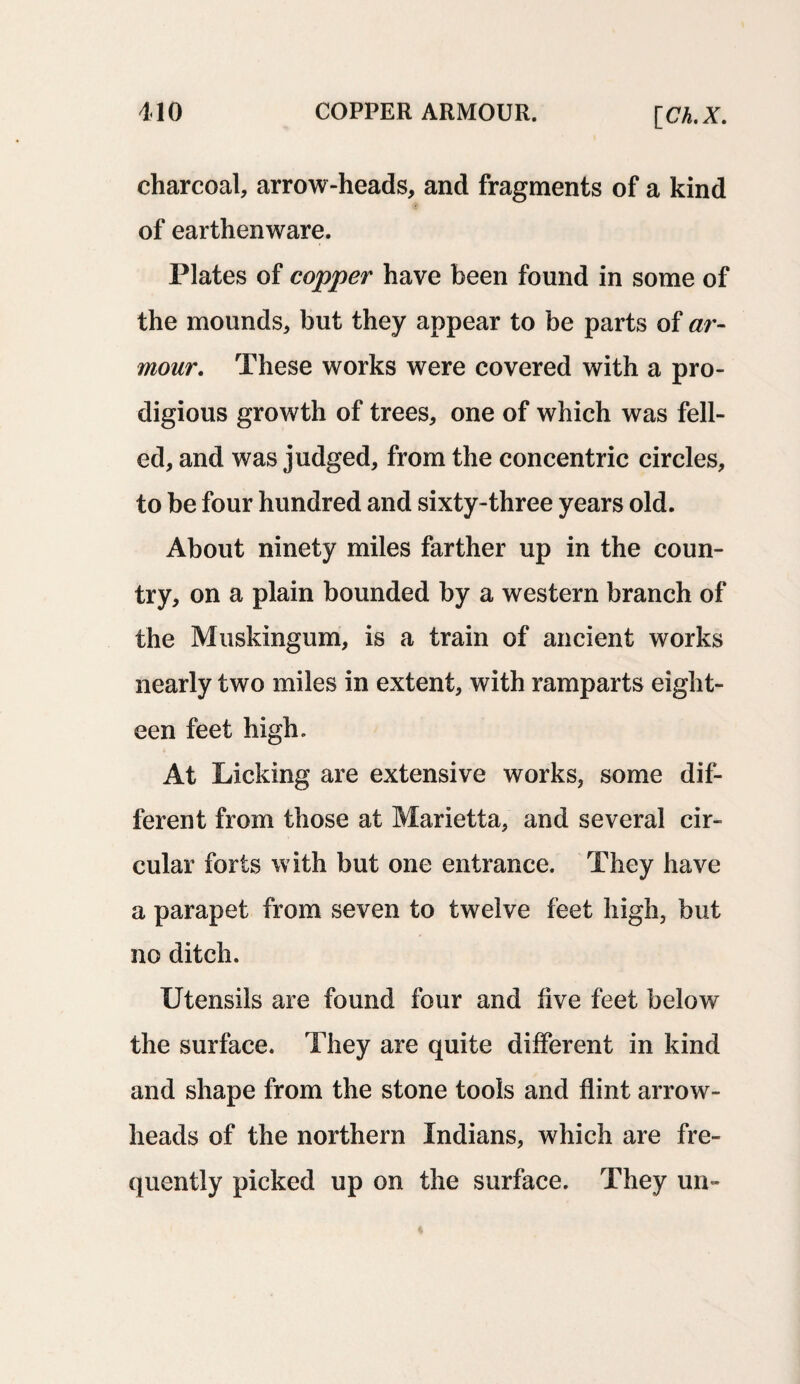 charcoal, arrow-heads, and fragments of a kind of earthenware. Plates of copper have been found in some of the mounds, but they appear to be parts of ar¬ mour. These works were covered with a pro¬ digious growth of trees, one of which was fell¬ ed, and was judged, from the concentric circles, to be four hundred and sixty-three years old. About ninety miles farther up in the coun¬ try, on a plain bounded by a western branch of the Muskingum, is a train of ancient works nearly two miles in extent, with ramparts eight¬ een feet high. At Licking are extensive works, some dif¬ ferent from those at Marietta, and several cir¬ cular forts with but one entrance. They have a parapet from seven to twelve feet high, but no ditch. Utensils are found four and live feet below the surface. They are quite different in kind and shape from the stone tools and flint arrow¬ heads of the northern Indians, which are fre¬ quently picked up on the surface. They un-