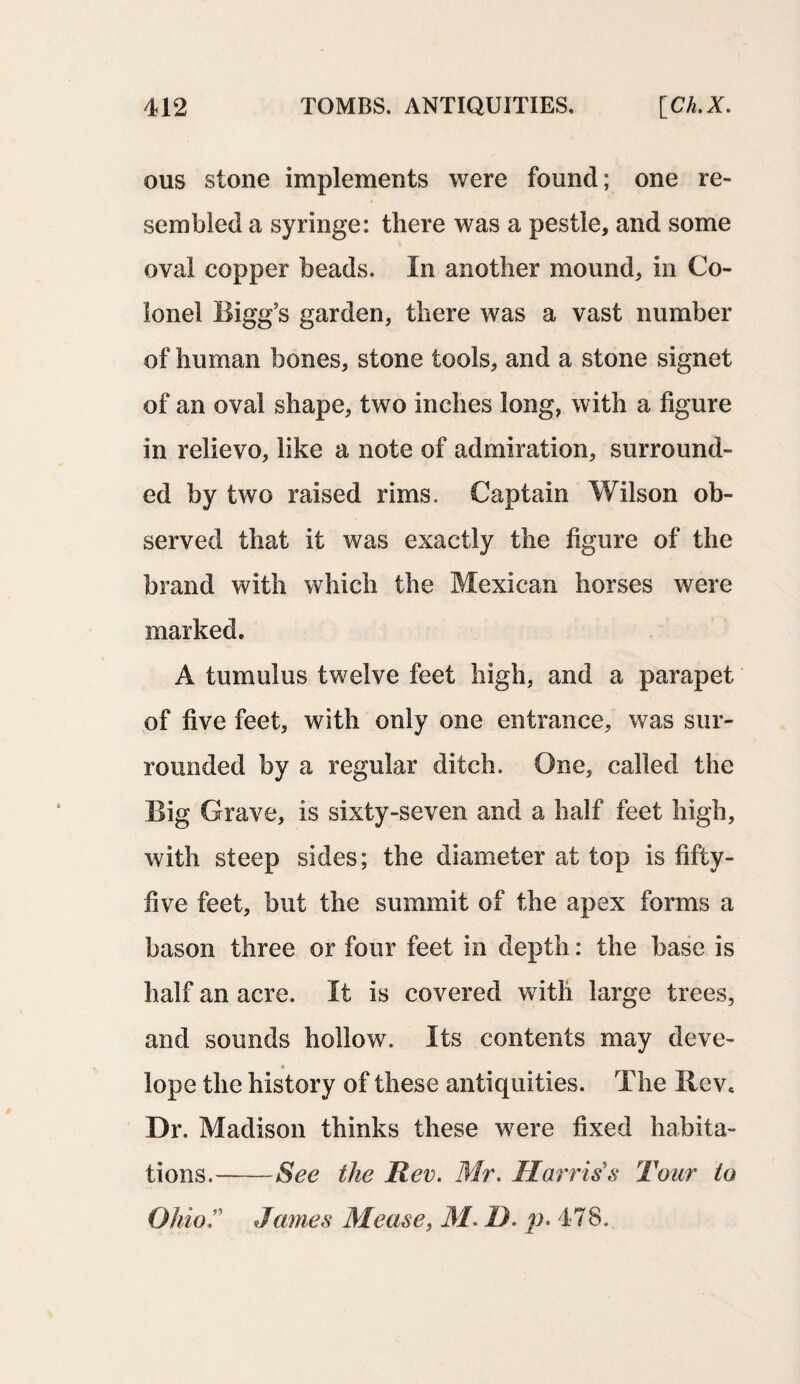 ous stone implements were found; one re¬ sembled a syringe: there was a pestle, and some oval copper beads. In another mound, in Co¬ lonel Bigg’s garden, there was a vast number of human bones, stone tools, and a stone signet of an oval shape, two inches long, with a figure in relievo, like a note of admiration, surround¬ ed by two raised rims. Captain Wilson ob¬ served that it was exactly the figure of the brand with which the Mexican horses were marked. A tumulus twelve feet high, and a parapet of five feet, with only one entrance, was sur¬ rounded by a regular ditch. One, called the Big Grave, is sixty-seven and a half feet high, with steep sides; the diameter at top is fifty- five feet, but the summit of the apex forms a bason three or four feet in depth: the base is half an acre. It is covered with large trees, and sounds hollow. Its contents may deve- 4 lope the history of these antiquities. The Rev* Dr. Madison thinks these wrere fixed habita¬ tions.-See the Rev. Mr. Harris's Tour to OhioJames Mease, M. D. p. 478.