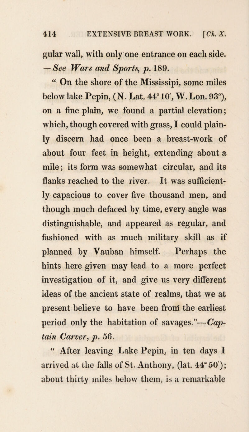 gular wall, with only one entrance on each side. —See Wars and Sports, p. 189. “ On the shore of the Mississipi, some miles below lake Pepin, (N. Lat. 44° 10', W. Lon. 93°), on a fine plain, we found a partial elevation; which, though covered with grass, I could plain¬ ly discern had once been a breast-work of about four feet in height, extending about a mile; its form was somewhat circular, and its flanks reached to the river. It was sufficient¬ ly capacious to cover five thousand men, and though much defaced by time, every angle was distinguishable, and appeared as regular, and fashioned with as much military skill as if planned by Vauban himself. Perhaps the hints here given may lead to a more perfect investigation of it, and give us very different ideas of the ancient state of realms, that we at present believe to have been front the earliest period only the habitation of savages.”—Cap¬ tain Carver, p. 56. “ After leaving Lake Pepin, in ten days I arrived at the falls of St. Anthony, (lat 44*50'); about thirty miles below them, is a remarkable