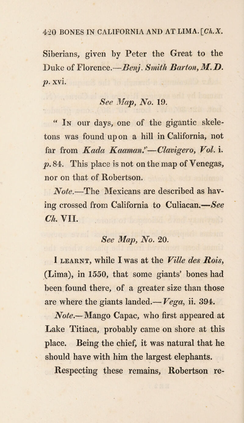 Siberians, given by Peter the Great to the Duke of Florence.—JBenj. Smith Barton, M.D. p. xvi. See Map, No. 19. In our days, one of the gigantic skele¬ tons was found up on a hill in California, not far from Kada Kaaman^—Clavigero, Vol. i. p. 84. This place is not on the map of Venegas, nor on that of Robertson. Note.—The Mexicans are described as hav¬ ing crossed from California to Culiacan.—See CL VII. See Map, No. 20. I learnt, while I was at the Ville des Rois, (Lima), in 1550, that some giants’ bones had been found there, of a greater size than those are where the giants landed.— Vega, ii. 394. Note.—- Mango Capac, who first appeared at Lake Titiaca, probably came on shore at this place. Being the chief, it was natural that he should have with him the largest elephants. Respecting these remains, Robertson re-